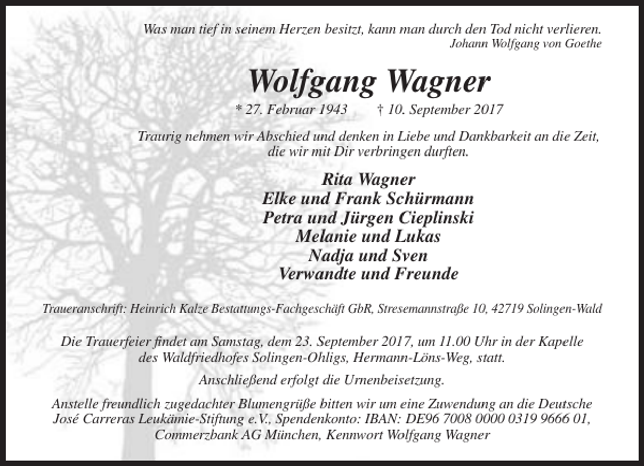 <p>Was man tief in seinem Herzen besitzt, kann man durch den Tod nicht verlieren.<br />Johann Wolfgang von Goethe</p><p>Wolfgang Wagner<br />* 27. Februar 1943</p><p>† 10. September 2017</p><p>Traurig nehmen wir Abschied und denken in Liebe und Dankbarkeit an die Zeit,<br />die wir mit Dir verbringen durften.</p><p>Rita Wagner<br />Elke und Frank Schürmann<br />Petra und Jürgen Cieplinski<br />Melanie und Lukas<br />Nadja und Sven<br />Verwandte und Freunde<br />Traueranschrift: Heinrich Kalze Bestattungs-Fachgeschäft GbR, Stresemannstraße 10, 42719 Solingen-Wald</p><p>Die Trauerfeier findet am Samstag, dem 23. September 2017, um 11.00 Uhr in der Kapelle<br />des Waldfriedhofes Solingen-Ohligs, Hermann-Löns-Weg, statt.<br />Anschließend erfolgt die Urnenbeisetzung.<br />Anstelle freundlich zugedachter Blumengrüße bitten wir um eine Zuwendung an die Deutsche<br />José Carreras Leukämie-Stiftung e.V., Spendenkonto: IBAN: DE96 7008 00031666 01,<br />Commerzbank AG München, Kennwort Wolfgang Wagner</p>