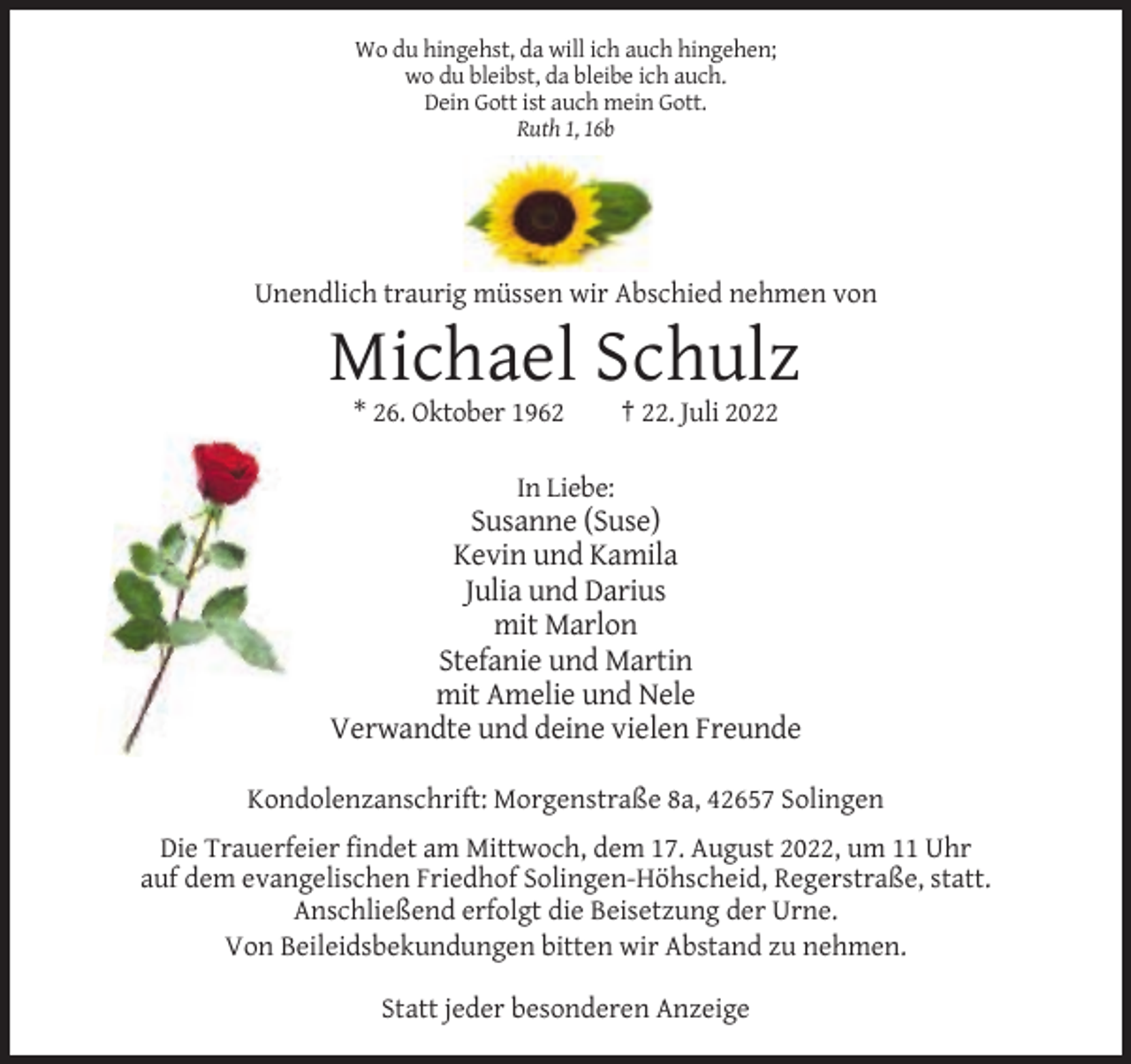 <p>Wo du hingehst, da will ich auch hingehen;<br />wo du bleibst, da bleibe ich auch.<br />Dein Gott ist auch mein Gott.<br />Ruth 1, 16b</p><p>Unendlich traurig müssen wir Abschied nehmen von</p><p>Michael Schulz<br />* 26. Oktober 1962</p><p>† 22. Juli 2022</p><p>In Liebe:</p><p>Susanne (Suse)<br />Kevin und Kamila<br />Julia und Darius<br />mit Marlon<br />Stefanie und Martin<br />mit Amelie und Nele<br />Verwandte und deine vielen Freunde<br />Kondolenzanschrift: Morgenstraße 8a, 42657 Solingen<br />Die Trauerfeier findet am Mittwoch, dem 17. August 2022, um 11 Uhr<br />auf dem evangelischen Friedhof Solingen-Höhscheid, Regerstraße, statt.<br />Anschließend erfolgt die Beisetzung der Urne.<br />Von Beileidsbekundungen bitten wir Abstand zu nehmen.<br />Statt jeder besonderen Anzeige</p>
