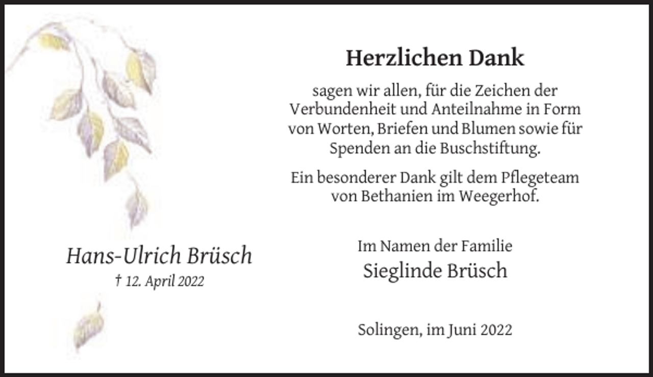 <p>Herzlichen Dank<br />sagen wir allen, für die Zeichen der<br />Verbundenheit und Anteilnahme in Form<br />von Worten, Briefen und Blumen sowie für<br />Spenden an die Buschstiftung.<br />Ein besonderer Dank gilt dem Pflegeteam<br />von Bethanien im Weegerhof.<br />Im Namen der Familie</p><p>Hans-Ulrich Brüsch<br />Sieglinde Brüsch<br />† 12. April 2022</p><p>Solingen, im Juni 2022</p>