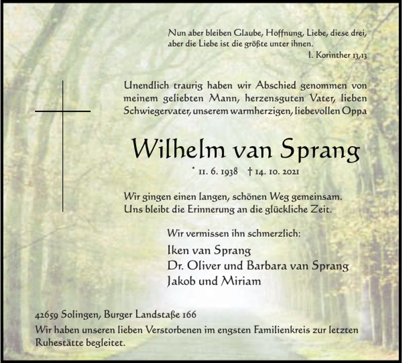 <p>Nun aber bleiben Glaube, Hoffnung, Liebe, diese drei,<br />aber die Liebe ist die größte unter ihnen.<br />I. Korinther 13,13</p><p>Unendlich traurig haben wir Abschied genommen von<br />meinem geliebten Mann, herzensguten Vater, lieben<br />Schwiegervater, unserem warmherzigen, liebevollen Oppa</p><p>Wilhelm van Sprang<br />* 11. 6. 1938 † 14. 10. 2021</p><p>Wir gingen einen langen, schönen Weg gemeinsam.<br />Uns bleibt die Erinnerung an die glückliche Zeit.<br />Wir vermissen ihn schmerzlich:</p><p>Iken van Sprang<br />Dr. Oliver und Barbara van Sprang<br />Jakob und Miriam<br />42659 Solingen, Burger Landstaße 166<br />Wir haben unseren lieben Verstorbenen im engsten Familienkreis zur letzten<br />Ruhestätte begleitet.</p>