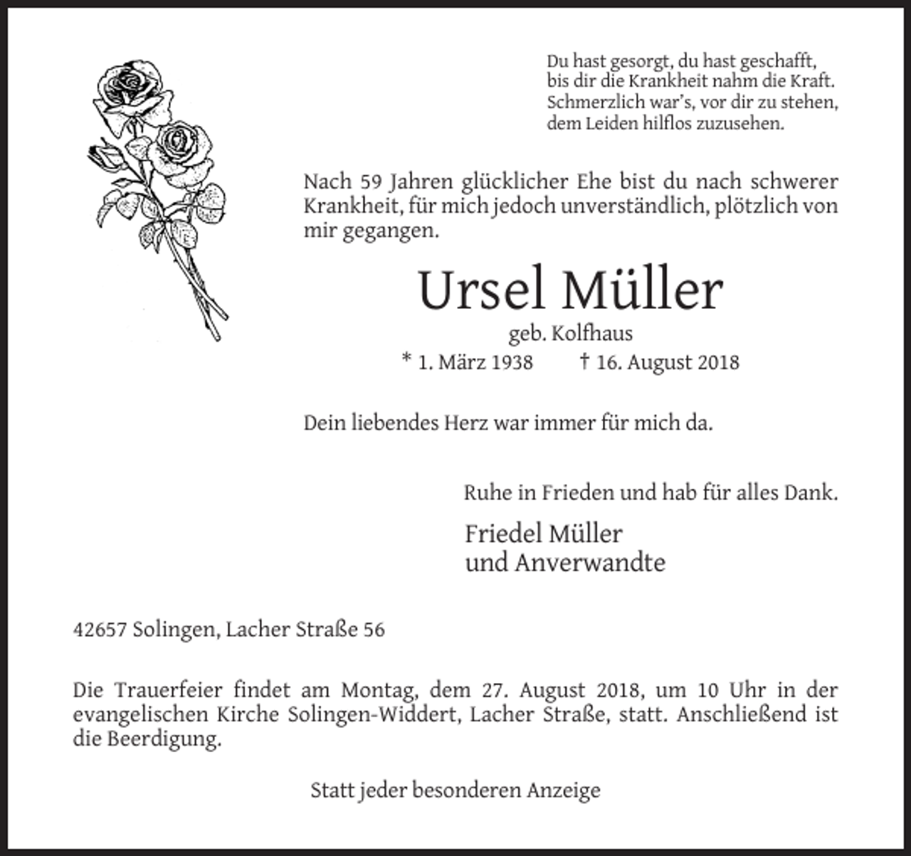 <p>Du hast gesorgt, du hast geschafft,<br />bis dir die Krankheit nahm die Kraft.<br />Schmerzlich war’s, vor dir zu stehen,<br />dem Leiden hilflos zuzusehen.</p><p>Nach 59 Jahren glücklicher Ehe bist du nach schwerer<br />Krankheit, für mich jedoch unverständlich, plötzlich von<br />mir gegangen.</p><p>Ursel Müller<br />geb. Kolfhaus<br />* 1. März 1938<br />† 16. August 2018<br />Dein liebendes Herz war immer für mich da.</p><p>Ruhe in Frieden und hab für alles Dank.</p><p>Friedel Müller<br />und Anverwandte<br />42657 Solingen, Lacher Straße 56<br />Die Trauerfeier findet am Montag, dem 27. August 2018, um 10 Uhr in der<br />evangelischen Kirche Solingen-Widdert, Lacher Straße, statt. Anschließend ist<br />die Beerdigung.<br />Statt jeder besonderen Anzeige</p>