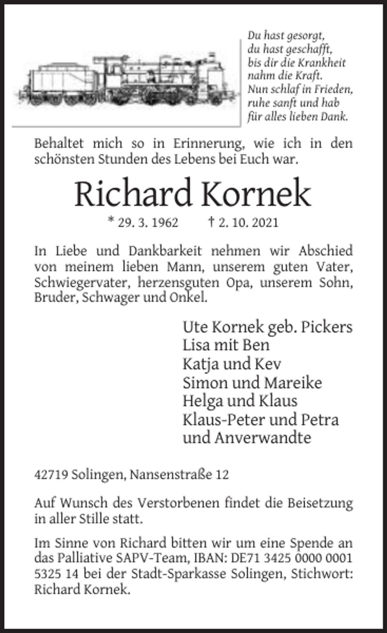 <p>Du hast gesorgt,<br />du hast geschafft,<br />bis dir die Krankheit<br />nahm die Kraft.<br />Nun schlaf in Frieden,<br />ruhe sanft und hab<br />für alles lieben Dank.</p><p>Behaltet mich so in Erinnerung, wie ich in den<br />schönsten Stunden des Lebens bei Euch war.</p><p>Richard Kornek<br />* 29. 3. 1962</p><p>† 2. 10. 2021</p><p>In Liebe und Dankbarkeit nehmen wir Abschied<br />von meinem lieben Mann, unserem guten Vater,<br />Schwiegervater, herzensguten Opa, unserem Sohn,<br />Bruder, Schwager und Onkel.</p><p>Ute Kornek geb. Pickers<br />Lisa mit Ben<br />Katja und Kev<br />Simon und Mareike<br />Helga und Klaus<br />Klaus-Peter und Petra<br />und Anverwandte<br />42719 Solingen, Nansenstraße 12<br />Auf Wunsch des Verstorbenen findet die Beisetzung<br />in aller Stille statt.<br />Im Sinne von Richard bitten wir um eine Spende an<br />das Palliative SAPV-Team, IBAN: DE71 3425 01<br />5325 14 bei der Stadt-Sparkasse Solingen, Stichwort:<br />Richard Kornek.</p>