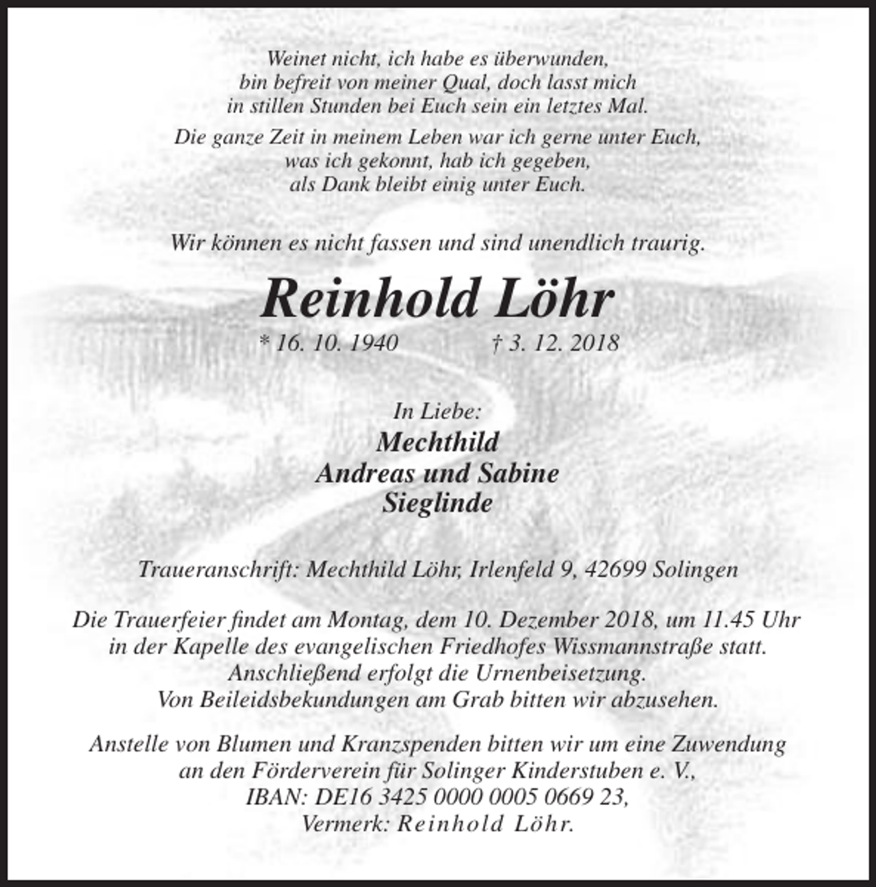 <p>Weinet nicht, ich habe es überwunden,<br />bin befreit von meiner Qual, doch lasst mich<br />in stillen Stunden bei Euch sein ein letztes Mal.<br />Die ganze Zeit in meinem Leben war ich gerne unter Euch,<br />was ich gekonnt, hab ich gegeben,<br />als Dank bleibt einig unter Euch.</p><p>Wir können es nicht fassen und sind unendlich traurig.</p><p>Reinhold Löhr<br />* 16. 10. 1940</p><p>† 3. 12. 2018</p><p>In Liebe:</p><p>Mechthild<br />Andreas und Sabine<br />Sieglinde<br />Traueranschrift: Mechthild Löhr, Irlenfeld 9, 42699 Solingen<br />Die Trauerfeier findet am Montag, dem 10. Dezember 2018, um 11.45 Uhr<br />in der Kapelle des evangelischen Friedhofes Wissmannstraße statt.<br />Anschließend erfolgt die Urnenbeisetzung.<br />Von Beileidsbekundungen am Grab bitten wir abzusehen.<br />Anstelle von Blumen und Kranzspenden bitten wir um eine Zuwendung<br />an den Förderverein für Solinger Kinderstuben e. V.,<br />IBAN: DE16 3425 05 0669 23,<br />Vermerk: Reinhold Löhr.</p>