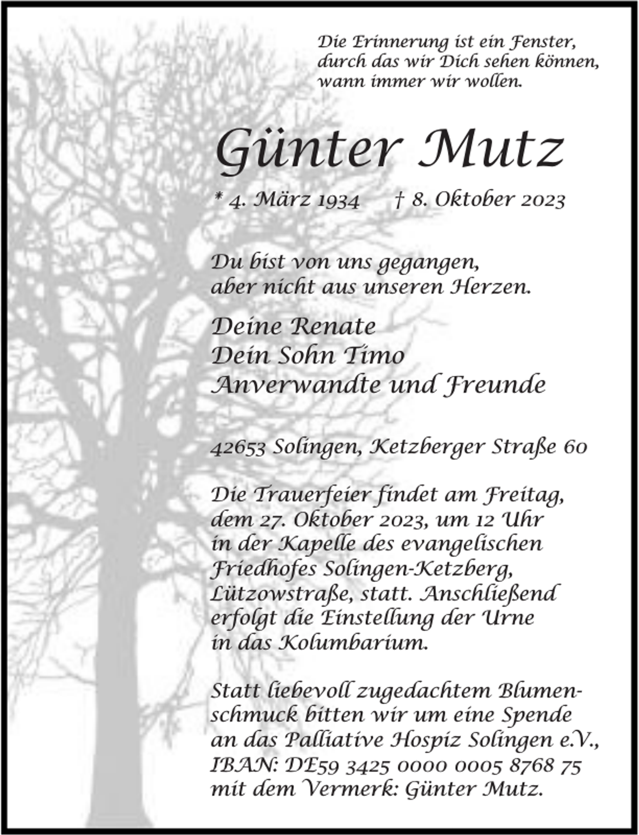 <p>Die Erinnerung ist ein Fenster,<br />durch das wir Dich sehen können,<br />wann immer wir wollen.</p><p>Günter Mutz<br />* 4. März 1934</p><p>† 8. Oktober 2023</p><p>Du bist von uns gegangen,<br />aber nicht aus unseren Herzen.</p><p>Deine Renate<br />Dein Sohn Timo<br />Anverwandte und Freunde<br />42653 Solingen, Ketzberger Straße 60<br />Die Trauerfeier findet am Freitag,<br />dem 27. Oktober 2023, um 12 Uhr<br />in der Kapelle des evangelischen<br />Friedhofes Solingen-Ketzberg,<br />Lützowstraße, statt. Anschließend<br />erfolgt die Einstellung der Urne<br />in das Kolumbarium.<br />Statt liebevoll zugedachtem Blumenschmuck bitten wir um eine Spende<br />an das Palliative Hospiz Solingen e.V.,<br />IBAN: DE59 3425 05 8768 75<br />mit dem Vermerk: Günter Mutz.</p>