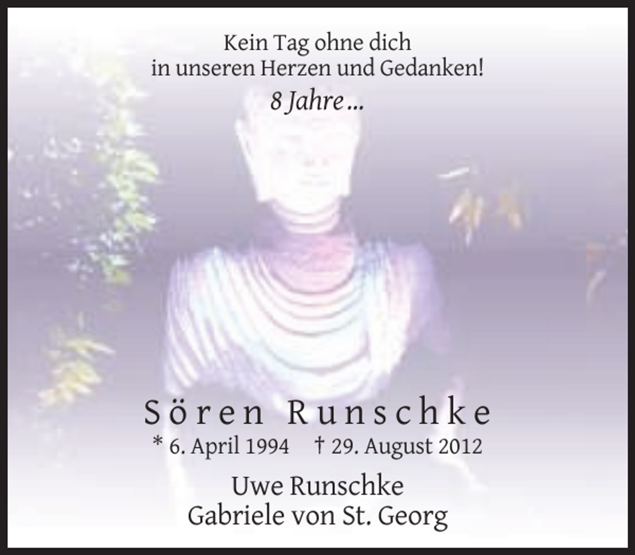 <p>Kein Tag ohne dich<br />in unseren Herzen und Gedanken!</p><p>8 Jahre …</p><p>Sören Runschke<br />* 6. April 1994 † 29. August 2012</p><p>Uwe Runschke<br />Gabriele von St. Georg</p>