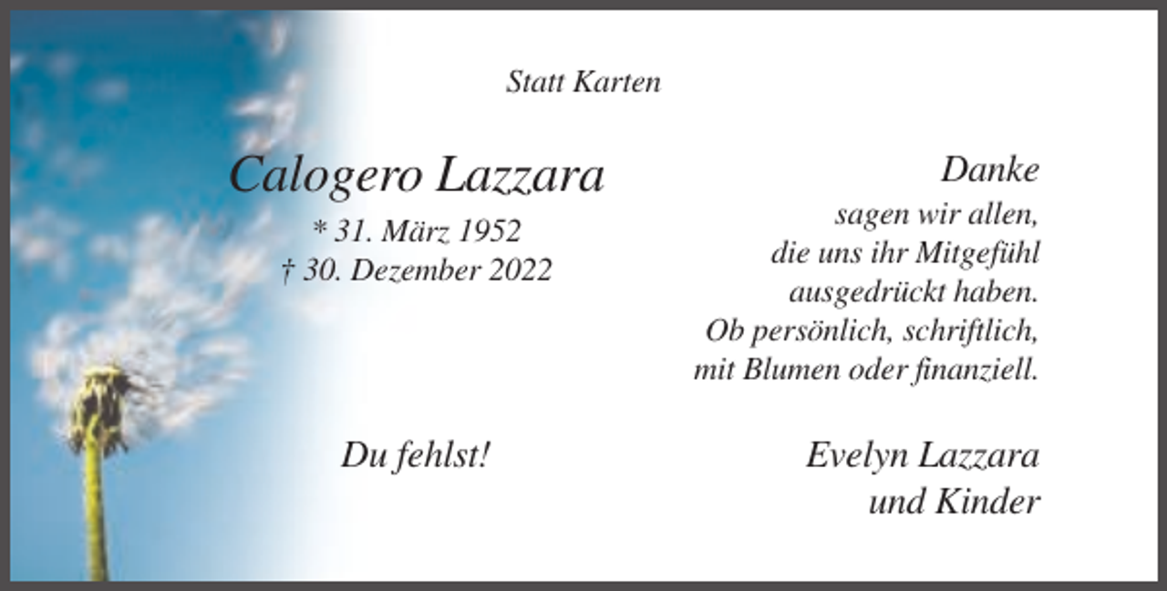 <p>Statt Karten</p><p>Calogero Lazzara<br />* 31. März 1952<br />† 30. Dezember 2022</p><p>Du fehlst!</p><p>Danke<br />sagen wir allen,<br />die uns ihr Mitgefühl<br />ausgedrückt haben.<br />Ob persönlich, schriftlich,<br />mit Blumen oder finanziell.</p><p>Evelyn Lazzara<br />und Kinder</p>