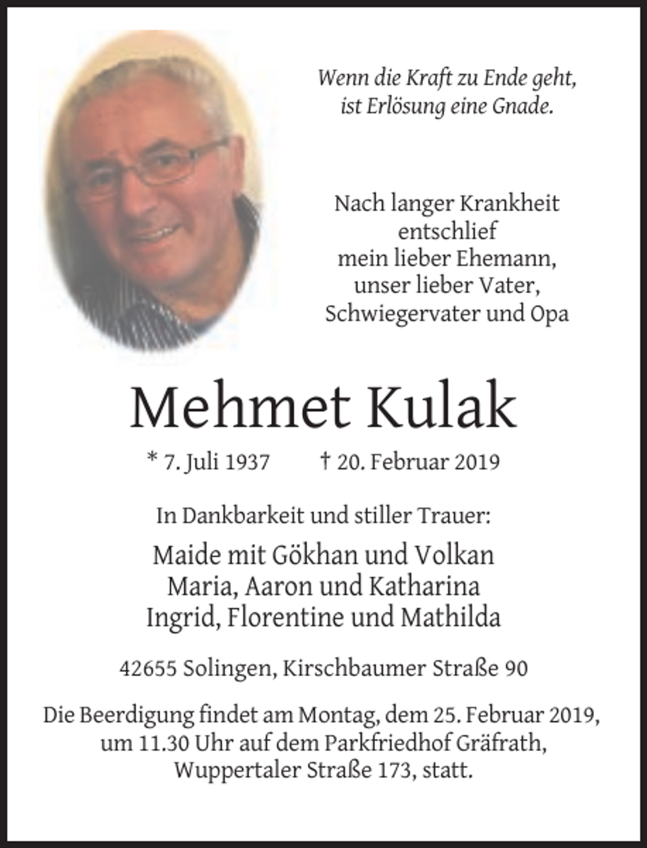 <p>Wenn die Kraft zu Ende geht,<br />ist Erlösung eine Gnade.</p><p>Nach langer Krankheit<br />entschlief<br />mein lieber Ehemann,<br />unser lieber Vater,<br />Schwiegervater und Opa</p><p>Mehmet Kulak<br />* 7. Juli 1937</p><p>† 20. Februar 2019</p><p>In Dankbarkeit und stiller Trauer:</p><p>Maide mit Gökhan und Volkan<br />Maria, Aaron und Katharina<br />Ingrid, Florentine und Mathilda<br />42655 Solingen, Kirschbaumer Straße 90<br />Die Beerdigung findet am Montag, dem 25. Februar 2019,<br />um 11.30 Uhr auf dem Parkfriedhof Gräfrath,<br />Wuppertaler Straße 173, statt.</p>