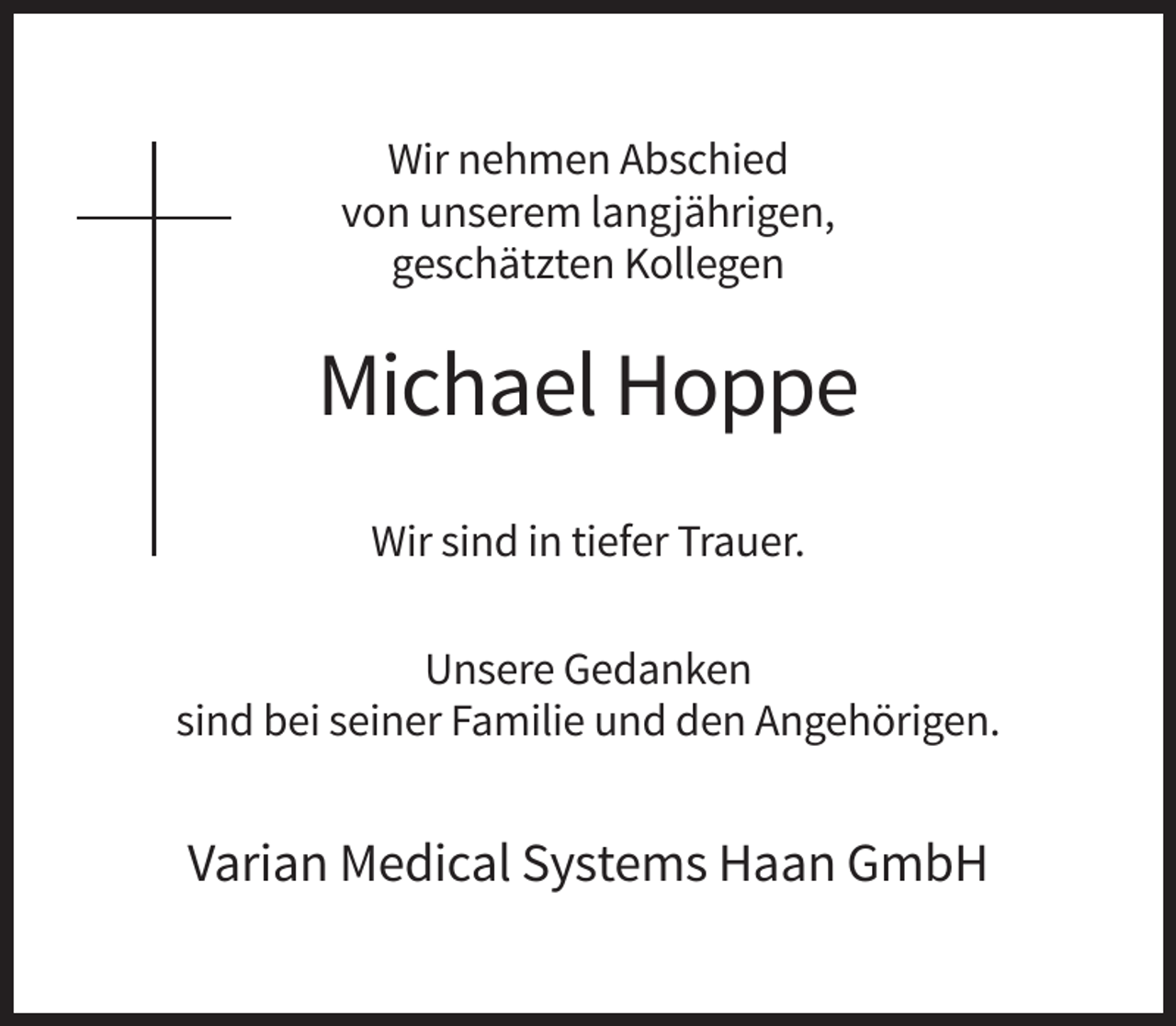 <p>Wir nehmen Abschied<br />von unserem langjährigen,<br />geschätzten Kollegen</p><p>Michael Hoppe<br />Wir sind in tiefer Trauer.<br />Unsere Gedanken<br />sind bei seiner Familie und den Angehörigen.</p><p>Varian Medical Systems Haan GmbH</p>