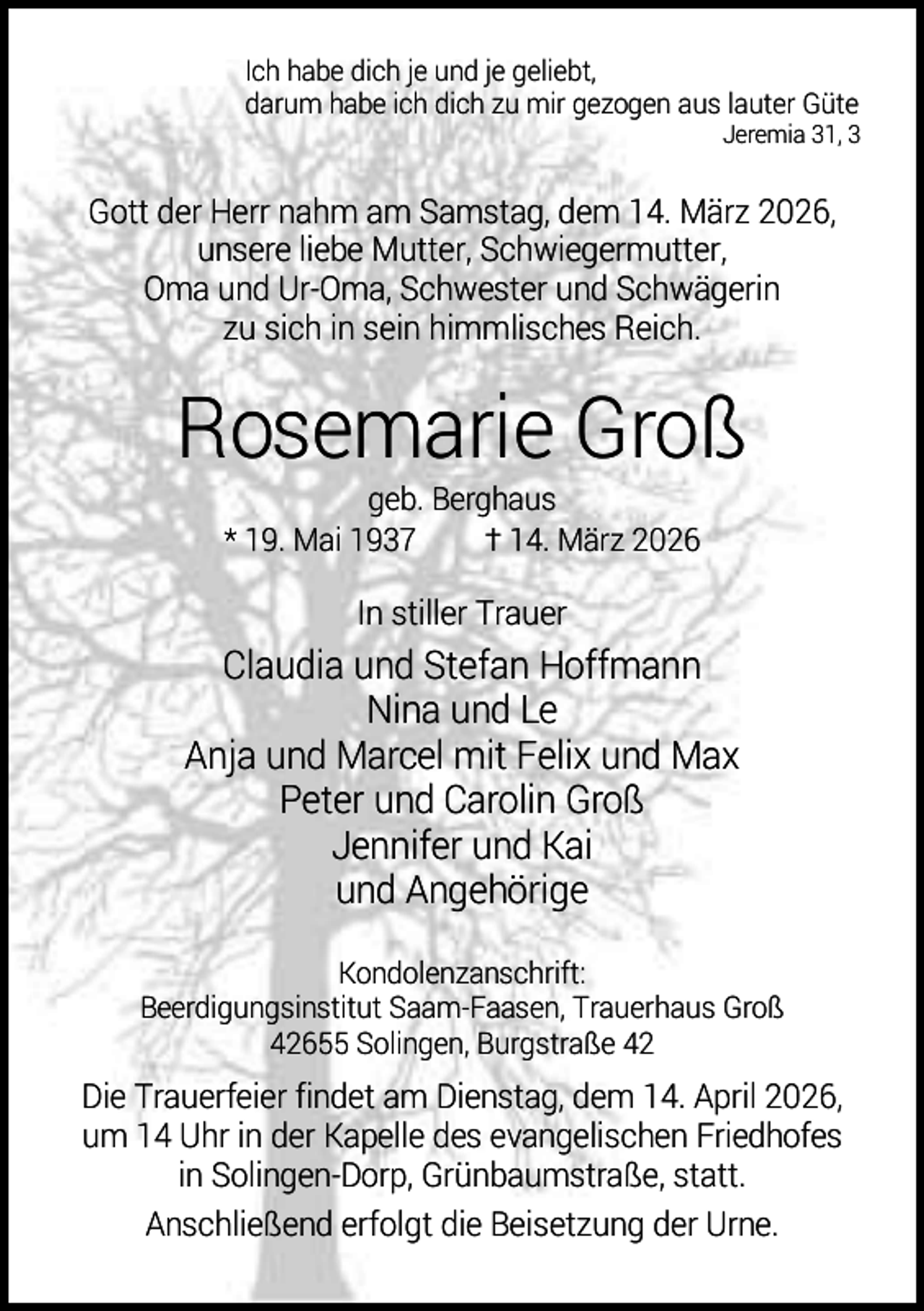 <p>Ich habe dich je und je geliebt,<br />darum habe ich dich zu mir gezogen aus lauter Güte</p><p>Jeremia 31, 3</p><p>Gott der Herr nahm am Samstag, dem 14. März 2026,<br />unsere liebe Mutter, Schwiegermutter,<br />Oma und Ur-Oma, Schwester und Schwägerin<br />zu sich in sein himmlisches Reich.</p><p>Rosemarie Groß<br />geb. Berghaus<br />* 19. Mai 1937<br />† 14. März 2026</p><p>In stiller Trauer</p><p>Claudia und Stefan Hoffmann<br />Nina und Le<br />Anja und Marcel mit Felix und Max<br />Peter und Carolin Groß<br />Jennifer und Kai<br />und Angehörige<br />Kondolenzanschrift:<br />Beerdigungsinstitut Saam-Faasen, Trauerhaus Groß<br />42655 Solingen, Burgstraße 42</p><p>Die Trauerfeier findet am Dienstag, dem 14. April 2026,<br />um 14 Uhr in der Kapelle des evangelischen Friedhofes<br />in Solingen-Dorp, Grünbaumstraße, statt.<br />Anschließend erfolgt die Beisetzung der Urne.</p>