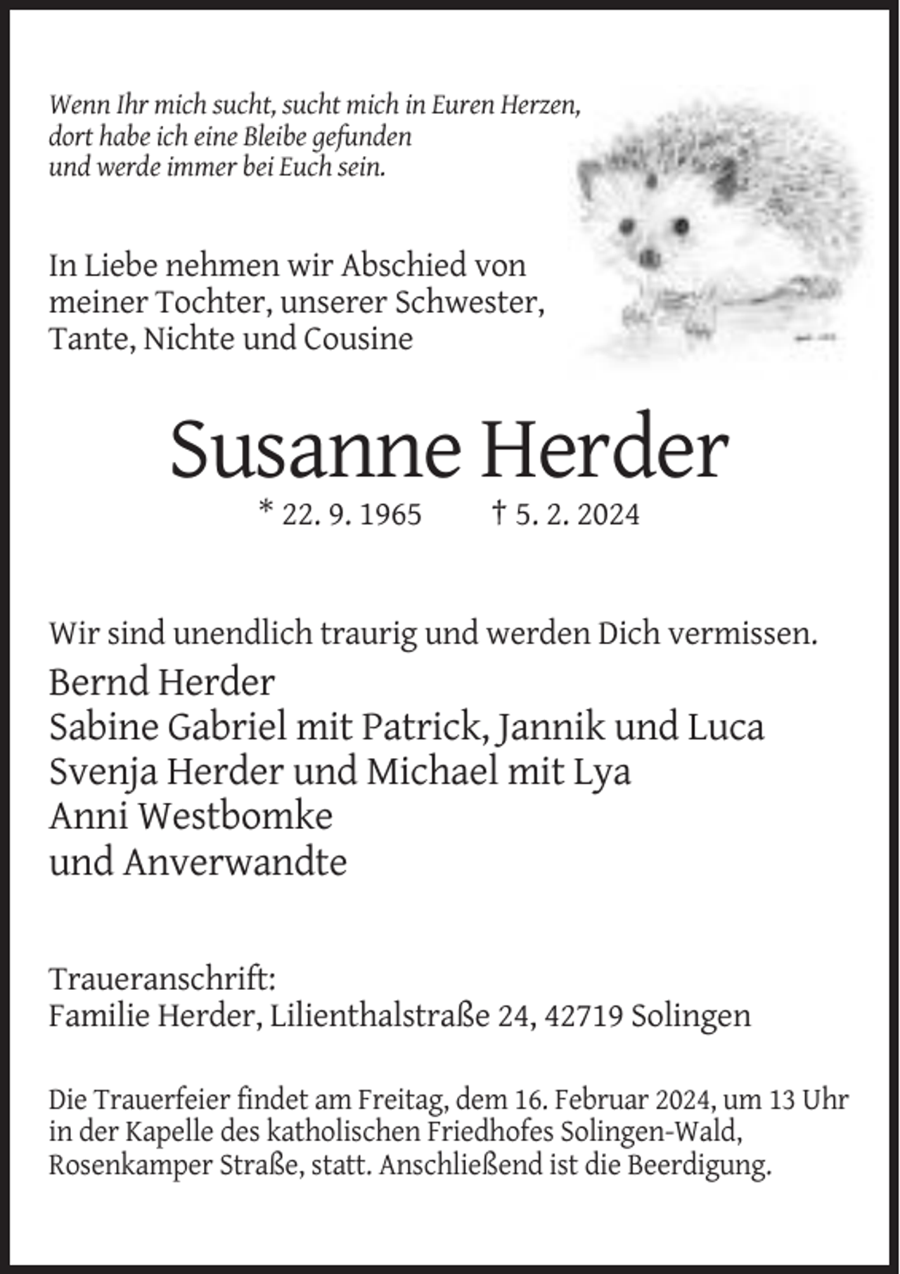 <p>Wenn Ihr mich sucht, sucht mich in Euren Herzen,<br />dort habe ich eine Bleibe gefunden<br />und werde immer bei Euch sein.</p><p>In Liebe nehmen wir Abschied von<br />meiner Tochter, unserer Schwester,<br />Tante, Nichte und Cousine</p><p>Susanne Herder<br />* 22. 9. 1965</p><p>† 5. 2. 2024</p><p>Wir sind unendlich traurig und werden Dich vermissen.</p><p>Bernd Herder<br />Sabine Gabriel mit Patrick, Jannik und Luca<br />Svenja Herder und Michael mit Lya<br />Anni Westbomke<br />und Anverwandte<br />Traueranschrift:<br />Familie Herder, Lilienthalstraße 24, 42719 Solingen<br />Die Trauerfeier findet am Freitag, dem 16. Februar 2024, um 13 Uhr<br />in der Kapelle des katholischen Friedhofes Solingen-Wald,<br />Rosenkamper Straße, statt. Anschließend ist die Beerdigung.</p>