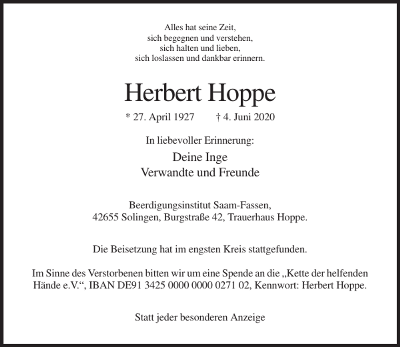 <p>Alles hat seine Zeit,<br />sich begegnen und verstehen,<br />sich halten und lieben,<br />sich loslassen und dankbar erinnern.</p><p>Herbert Hoppe<br />* 27. April 1927</p><p>† 4. Juni 2020</p><p>In liebevoller Erinnerung:</p><p>Deine Inge<br />Verwandte und Freunde<br />Beerdigungsinstitut Saam-Fassen,<br />42655 Solingen, Burgstraße 42, Trauerhaus Hoppe.<br />Die Beisetzung hat im engsten Kreis stattgefunden.<br />Im Sinne des Verstorbenen bitten wir um eine Spende an die „Kette der helfenden<br />Hände e.V.“, IBAN DE91 3425 0271 02, Kennwort: Herbert Hoppe.<br />Statt jeder besonderen Anzeige</p>