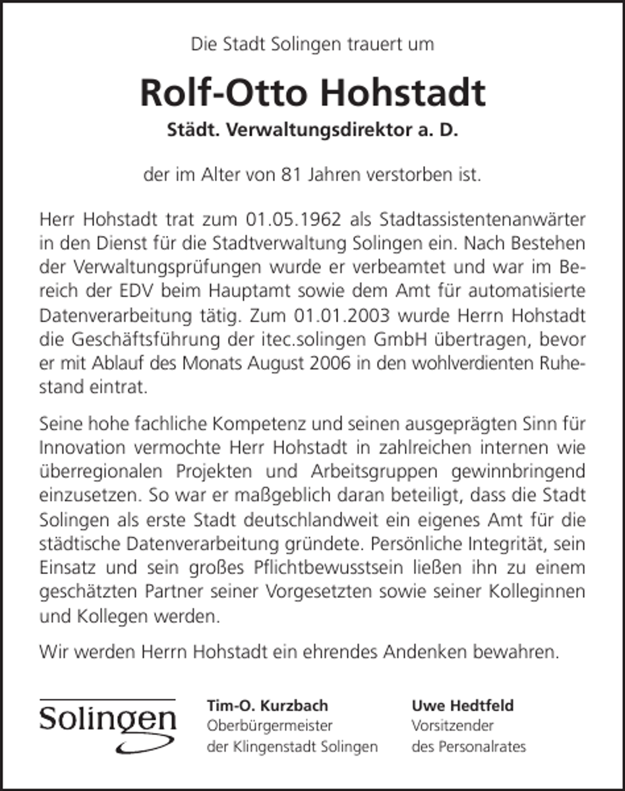 <p>Die Stadt Solingen trauert um</p><p>Rolf-Otto Hohstadt<br />Städt. Verwaltungsdirektor a. D.</p><p>der im Alter von 81 Jahren verstorben ist.<br />Herr Hohstadt trat zum 01.05.1962 als Stadtassistentenanwärter<br />in den Dienst für die Stadtverwaltung Solingen ein. Nach Bestehen<br />der Verwaltungsprüfungen wurde er verbeamtet und war im Bereich der EDV beim Hauptamt sowie dem Amt für automatisierte<br />Datenverarbeitung tätig. Zum 01.01.2003 wurde Herrn Hohstadt<br />die Geschäftsführung der itec.solingen GmbH übertragen, bevor<br />er mit Ablauf des Monats August 2006 in den wohlverdienten Ruhestand eintrat.<br />Seine hohe fachliche Kompetenz und seinen ausgeprägten Sinn für<br />Innovation vermochte Herr Hohstadt in zahlreichen internen wie<br />überregionalen Projekten und Arbeitsgruppen gewinnbringend<br />einzusetzen. So war er maßgeblich daran beteiligt, dass die Stadt<br />Solingen als erste Stadt deutschlandweit ein eigenes Amt für die<br />städtische Datenverarbeitung gründete. Persönliche Integrität, sein<br />Einsatz und sein großes Pﬂichtbewusstsein ließen ihn zu einem<br />geschätzten Partner seiner Vorgesetzten sowie seiner Kolleginnen<br />und Kollegen werden.<br />Wir werden Herrn Hohstadt ein ehrendes Andenken bewahren.<br />Tim-O. Kurzbach<br />Oberbürgermeister<br />der Klingenstadt Solingen</p><p>Uwe Hedtfeld<br />Vorsitzender<br />des Personalrates</p>