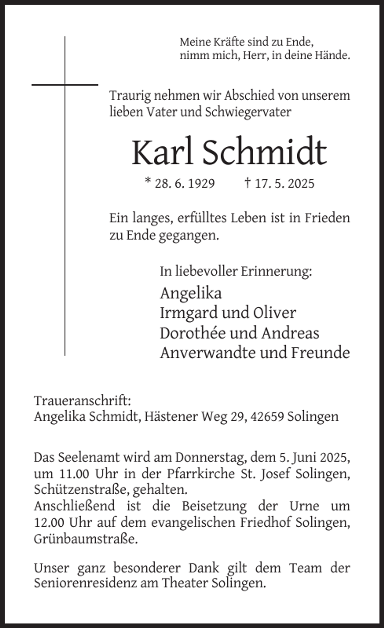 <p>Meine Kräfte sind zu Ende,<br />nimm mich, Herr, in deine Hände.</p><p>Traurig nehmen wir Abschied von unserem<br />lieben Vater und Schwiegervater</p><p>Karl Schmidt<br />* 28. 6. 1929</p><p>† 17. 5. 2025</p><p>Ein langes, erfülltes Leben ist in Frieden<br />zu Ende gegangen.<br />In liebevoller Erinnerung:</p><p>Angelika<br />Irmgard und Oliver<br />Dorothée und Andreas<br />Anverwandte und Freunde<br />Traueranschrift:<br />Angelika Schmidt, Hästener Weg 29, 42659 Solingen<br />Das Seelenamt wird am Donnerstag, dem 5. Juni 2025,<br />um 11.00 Uhr in der Pfarrkirche St. Josef Solingen,<br />Schützenstraße, gehalten.<br />Anschließend ist die Beisetzung der Urne um<br />12.00 Uhr auf dem evangelischen Friedhof Solingen,<br />Grünbaumstraße.<br />Unser ganz besonderer Dank gilt dem Team der<br />Seniorenresidenz am Theater Solingen.</p>