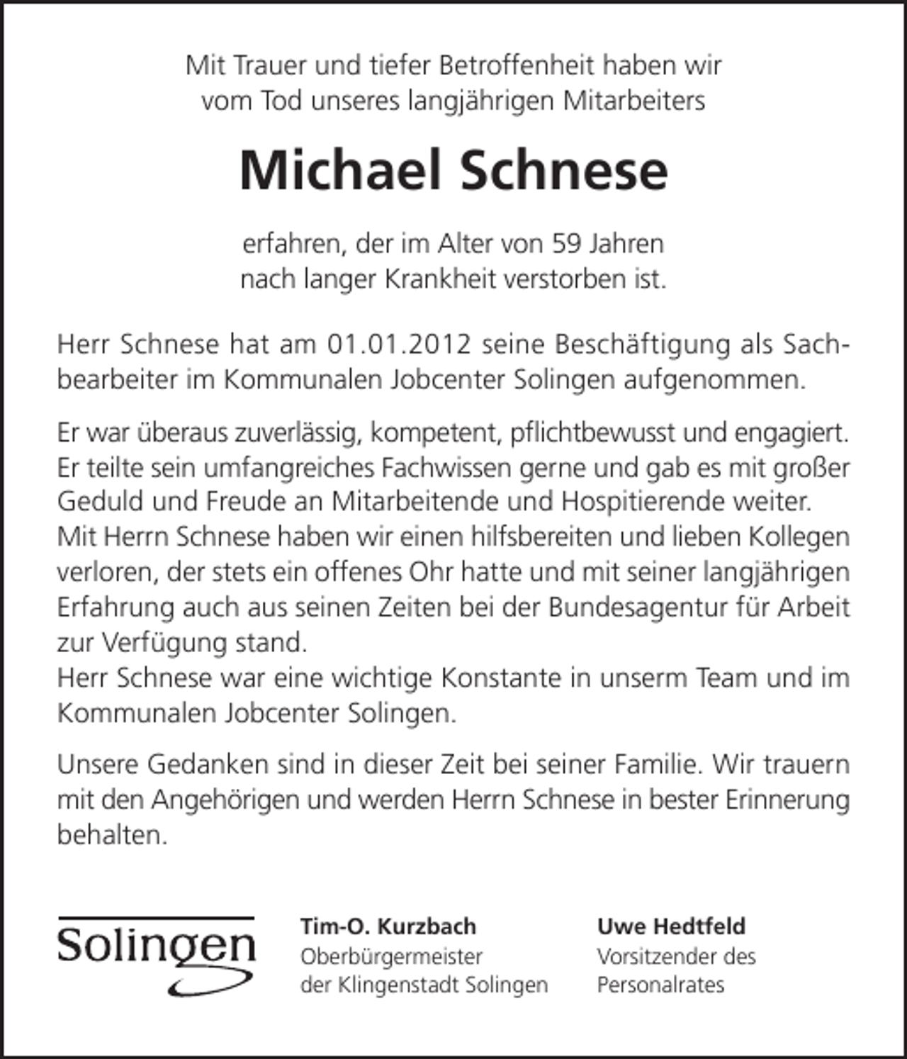 <p>Mit Trauer und tiefer Betroffenheit haben wir<br />vom Tod unseres langjährigen Mitarbeiters</p><p>Michael Schnese<br />erfahren, der im Alter von 59 Jahren<br />nach langer Krankheit verstorben ist.<br />Herr Schnese hat am 01.01.2012 seine Beschäftigung als Sachbearbeiter im Kommunalen Jobcenter Solingen aufgenommen.<br />Er war überaus zuverlässig, kompetent, pﬂichtbewusst und engagiert.<br />Er teilte sein umfangreiches Fachwissen gerne und gab es mit großer<br />Geduld und Freude an Mitarbeitende und Hospitierende weiter.<br />Mit Herrn Schnese haben wir einen hilfsbereiten und lieben Kollegen<br />verloren, der stets ein offenes Ohr hatte und mit seiner langjährigen<br />Erfahrung auch aus seinen Zeiten bei der Bundesagentur für Arbeit<br />zur Verfügung stand.<br />Herr Schnese war eine wichtige Konstante in unserm Team und im<br />Kommunalen Jobcenter Solingen.<br />Unsere Gedanken sind in dieser Zeit bei seiner Familie. Wir trauern<br />mit den Angehörigen und werden Herrn Schnese in bester Erinnerung<br />behalten.<br />Tim-O. Kurzbach<br />Oberbürgermeister<br />der Klingenstadt Solingen</p><p>Uwe Hedtfeld<br />Vorsitzender des<br />Personalrates</p>