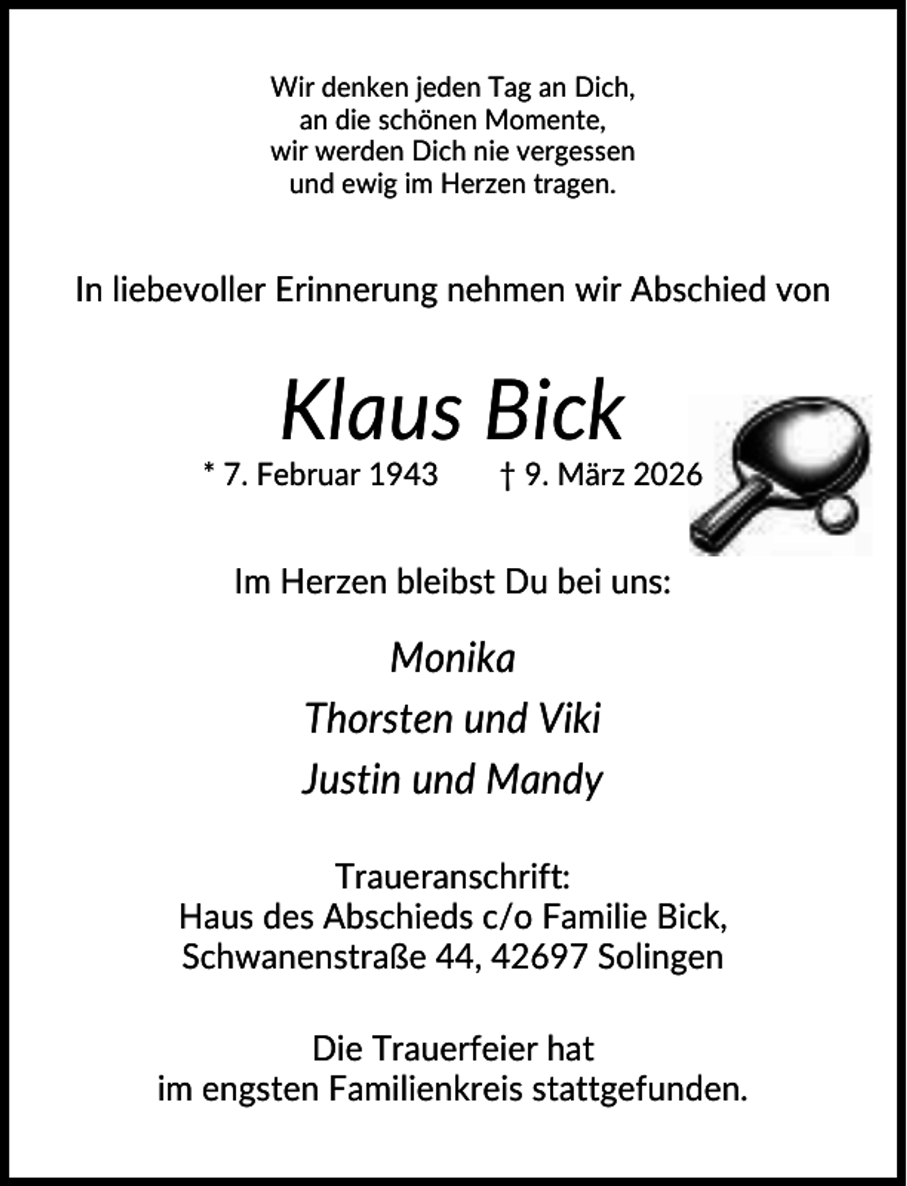 <p>Wir denken jeden Tag an Dich,<br />an die schönen Momente,<br />wir werden Dich nie vergessen<br />und ewig im Herzen tragen.</p><p>In liebevoller Erinnerung nehmen wir Abschied von</p><p>Klaus Bick<br />* 7. Februar 1943</p><p>† 9. März 2026</p><p>Im Herzen bleibst Du bei uns:</p><p>Monika<br />Thorsten und Viki<br />Justin und Mandy<br />Traueranschrift:<br />Haus des Abschieds c/o Familie Bick,<br />Schwanenstraße 44, 42697 Solingen<br />Die Trauerfeier hat<br />im engsten Familienkreis stattgefunden.</p>