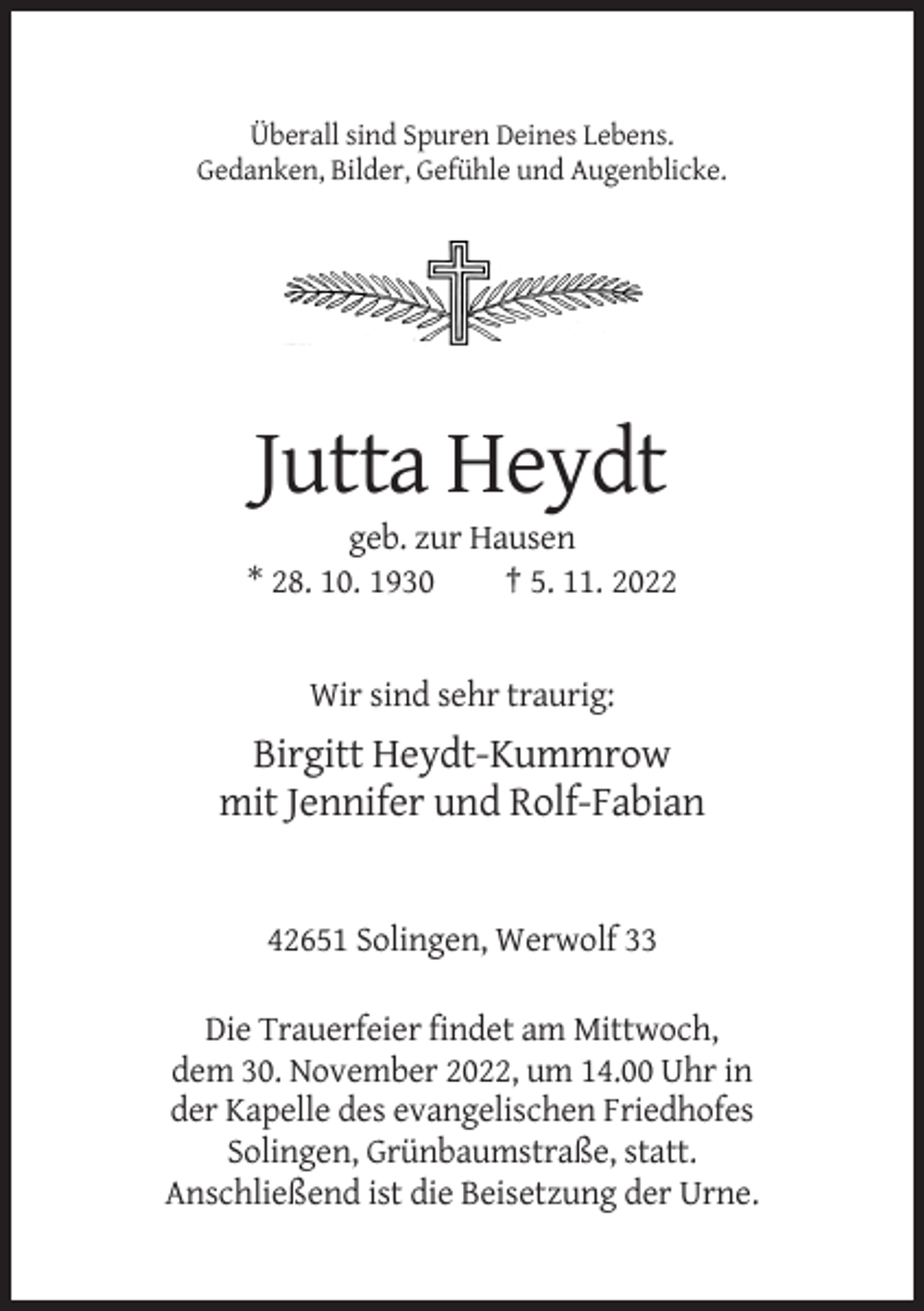 <p>Überall sind Spuren Deines Lebens.<br />Gedanken, Bilder, Gefühle und Augenblicke.</p><p>Jutta Heydt<br />geb. zur Hausen<br />* 28. 10. 1930<br />† 5. 11. 2022</p><p>Wir sind sehr traurig:</p><p>Birgitt Heydt-Kummrow<br />mit Jennifer und Rolf-Fabian</p><p>42651 Solingen, Werwolf 33<br />Die Trauerfeier findet am Mittwoch,<br />dem 30. November 2022, um 14.00 Uhr in<br />der Kapelle des evangelischen Friedhofes<br />Solingen, Grünbaumstraße, statt.<br />Anschließend ist die Beisetzung der Urne.</p>