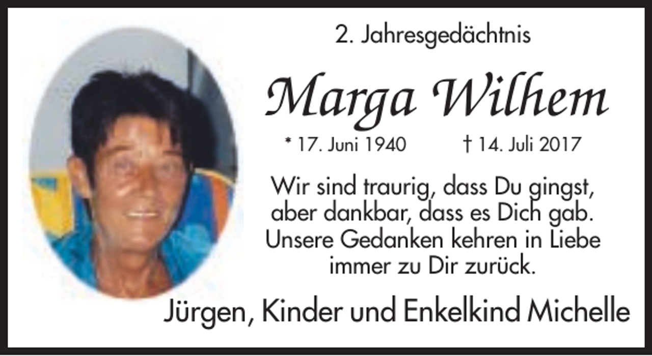 <p>2. Jahresgedächtnis</p><p>Marga Wilhem<br />* 17. Juni 1940</p><p>† 14. Juli 2017</p><p>Wir sind traurig, dass Du gingst,<br />aber dankbar, dass es Dich gab.<br />Unsere Gedanken kehren in Liebe<br />immer zu Dir zurück.</p><p>Jürgen, Kinder und Enkelkind Michelle</p>