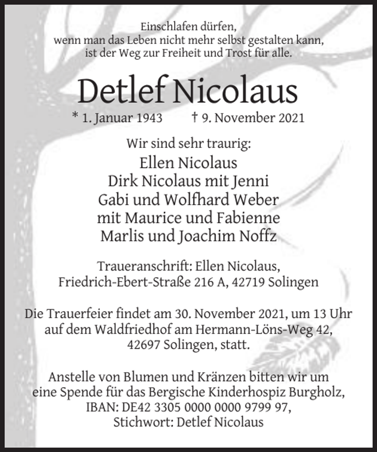 <p>Einschlafen dürfen,<br />wenn man das Leben nicht mehr selbst gestalten kann,<br />ist der Weg zur Freiheit und Trost für alle.</p><p>Detlef Nicolaus<br />* 1. Januar 1943</p><p>† 9. November 2021</p><p>Wir sind sehr traurig:</p><p>Ellen Nicolaus<br />Dirk Nicolaus mit Jenni<br />Gabi und Wolfhard Weber<br />mit Maurice und Fabienne<br />Marlis und Joachim Noffz<br />Traueranschrift: Ellen Nicolaus,<br />Friedrich-Ebert-Straße 216 A, 42719 Solingen<br />Die Trauerfeier findet am 30. November 2021, um 13 Uhr<br />auf dem Waldfriedhof am Hermann-Löns-Weg 42,<br />42697 Solingen, statt.<br />Anstelle von Blumen und Kränzen bitten wir um<br />eine Spende für das Bergische Kinderhospiz Burgholz,<br />IBAN: DE42 3305 9797,<br />Stichwort: Detlef Nicolaus</p>