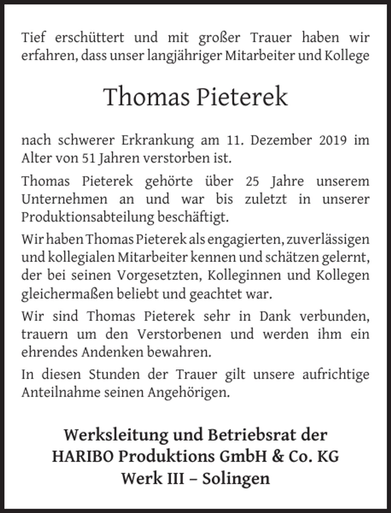 <p>Tief erschüttert und mit großer Trauer haben wir<br />erfahren, dass unser langjähriger Mitarbeiter und Kollege</p><p>Thomas Pieterek<br />nach schwerer Erkrankung am 11. Dezember 2019 im<br />Alter von 51 Jahren verstorben ist.<br />Thomas Pieterek gehörte über 25 Jahre unserem<br />Unternehmen an und war bis zuletzt in unserer<br />Produktionsabteilung beschäftigt.<br />Wir haben Thomas Pieterek als engagierten, zuverlässigen<br />und kollegialen Mitarbeiter kennen und schätzen gelernt,<br />der bei seinen Vorgesetzten, Kolleginnen und Kollegen<br />gleichermaßen beliebt und geachtet war.<br />Wir sind Thomas Pieterek sehr in Dank verbunden,<br />trauern um den Verstorbenen und werden ihm ein<br />ehrendes Andenken bewahren.<br />In diesen Stunden der Trauer gilt unsere aufrichtige<br />Anteilnahme seinen Angehörigen.</p><p>Werksleitung und Betriebsrat der<br />HARIBO Produktions GmbH &amp; Co. KG<br />Werk III – Solingen</p>