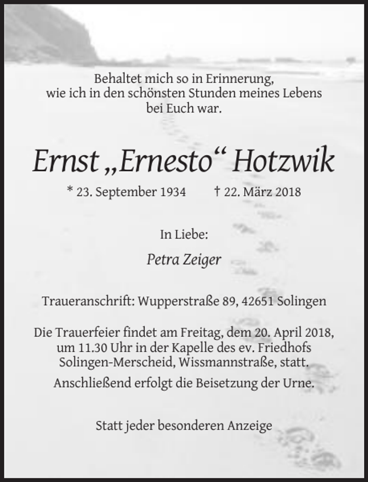 <p>Behaltet mich so in Erinnerung,<br />wie ich in den schönsten Stunden meines Lebens<br />bei Euch war.</p><p>Ernst „Ernesto“ Hotzwik<br />* 23. September 1934</p><p>† 22. März 2018</p><p>In Liebe:</p><p>Petra Zeiger<br />Traueranschrift: Wupperstraße 89, 42651 Solingen<br />Die Trauerfeier findet am Freitag, dem 20. April 2018,<br />um 11.30 Uhr in der Kapelle des ev. Friedhofs<br />Solingen-Merscheid, Wissmannstraße, statt.<br />Anschließend erfolgt die Beisetzung der Urne.</p><p>Statt jeder besonderen Anzeige</p>