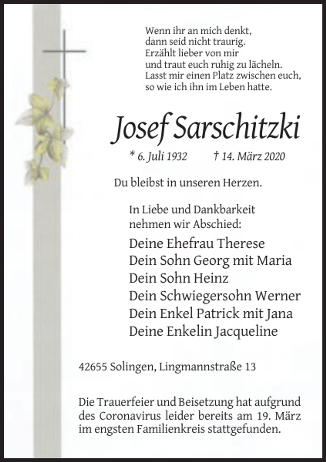 <p>Wenn ihr an mich denkt,<br />dann seid nicht traurig.<br />Erzählt lieber von mir<br />und traut euch ruhig zu lächeln.<br />Lasst mir einen Platz zwischen euch,<br />so wie ich ihn im Leben hatte.</p><p>Josef Sarschitzki<br />* 6. Juli 1932</p><p>† 14. März 2020</p><p>Du bleibst in unseren Herzen.<br />In Liebe und Dankbarkeit<br />nehmen wir Abschied:</p><p>Deine Ehefrau Therese<br />Dein Sohn Georg mit Maria<br />Dein Sohn Heinz<br />Dein Schwiegersohn Werner<br />Dein Enkel Patrick mit Jana<br />Deine Enkelin Jacqueline<br />42655 Solingen, Lingmannstraße 13<br />Die Trauerfeier und Beisetzung hat aufgrund<br />des Coronavirus leider bereits am 19. März<br />im engsten Familienkreis stattgefunden.</p>