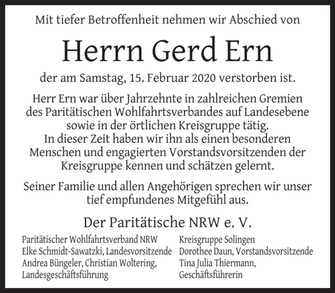 <p>Mit tiefer Betroffenheit nehmen wir Abschied von</p><p>Herrn Gerd Ern</p><p>der am Samstag, 15. Februar 2020 verstorben ist.<br />Herr Ern war über Jahrzehnte in zahlreichen Gremien<br />des Paritätischen Wohlfahrtsverbandes auf Landesebene<br />sowie in der örtlichen Kreisgruppe tätig.<br />In dieser Zeit haben wir ihn als einen besonderen<br />Menschen und engagierten Vorstandsvorsitzenden der<br />Kreisgruppe kennen und schätzen gelernt.<br />Seiner Familie und allen Angehörigen sprechen wir unser<br />tief empfundenes Mitgefühl aus.</p><p>Der Paritätische NRW e. V.</p><p>Paritätischer Wohlfahrtsverband NRW<br />Elke Schmidt-Sawatzki, Landesvorsitzende<br />Andrea Büngeler, Christian Woltering,<br />Landesgeschäftsführung</p><p>Kreisgruppe Solingen<br />Dorothee Daun, Vorstandsvorsitzende<br />Tina Julia Thiermann,<br />Geschäftsführerin</p>