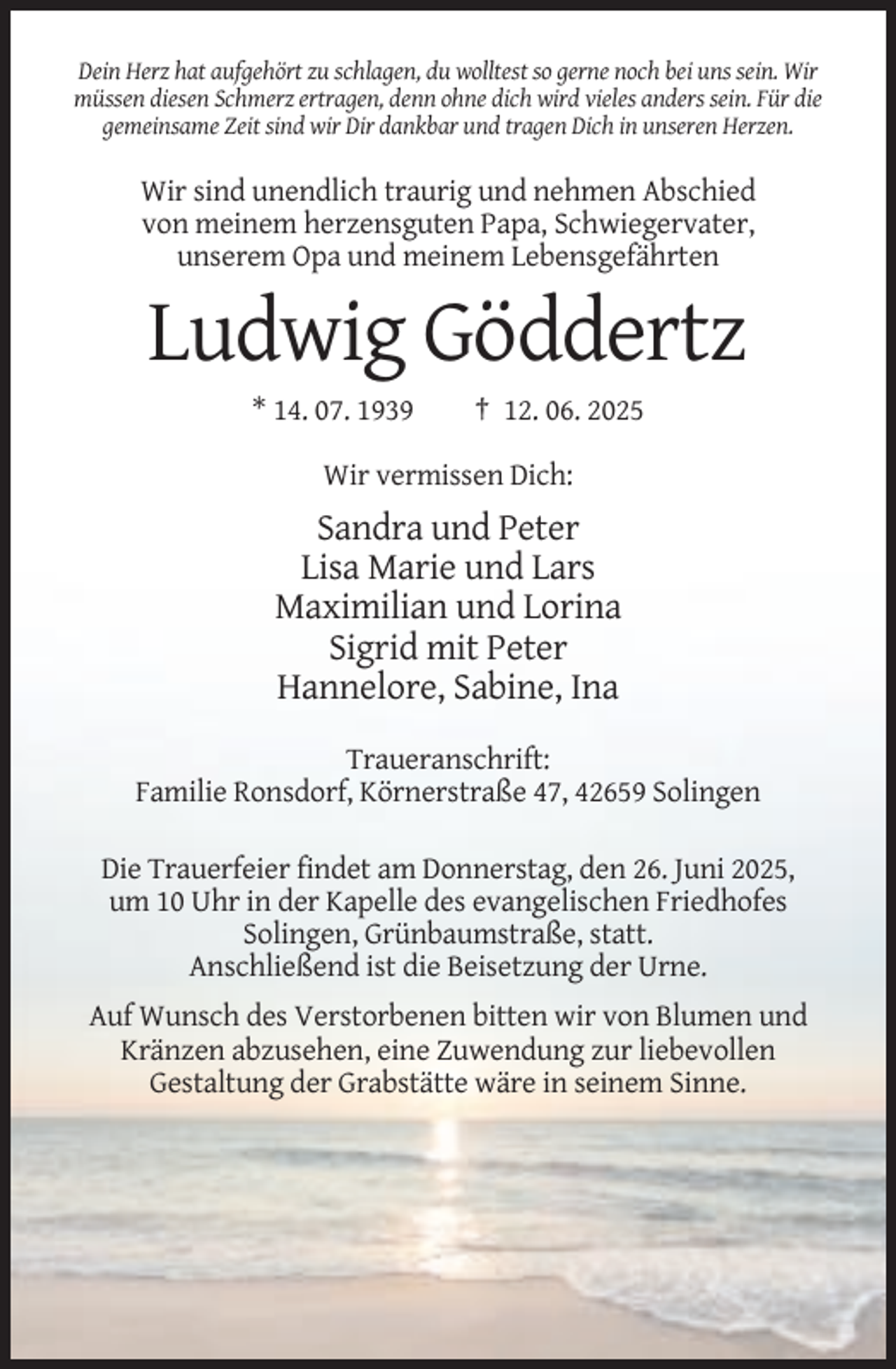 <p>Dein Herz hat aufgehört zu schlagen, du wolltest so gerne noch bei uns sein. Wir<br />müssen diesen Schmerz ertragen, denn ohne dich wird vieles anders sein. Für die<br />gemeinsame Zeit sind wir Dir dankbar und tragen Dich in unseren Herzen.</p><p>Wir sind unendlich traurig und nehmen Abschied<br />von meinem herzensguten Papa, Schwiegervater,<br />unserem Opa und meinem Lebensgefährten</p><p>Ludwig Göddertz<br />* 14. 07. 1939</p><p>† 12. 06. 2025</p><p>Wir vermissen Dich:</p><p>Sandra und Peter<br />Lisa Marie und Lars<br />Maximilian und Lorina<br />Sigrid mit Peter<br />Hannelore, Sabine, Ina<br />Traueranschrift:<br />Familie Ronsdorf, Körnerstraße 47, 42659 Solingen<br />Die Trauerfeier findet am Donnerstag, den 26. Juni 2025,<br />um 10 Uhr in der Kapelle des evangelischen Friedhofes<br />Solingen, Grünbaumstraße, statt.<br />Anschließend ist die Beisetzung der Urne.<br />Auf Wunsch des Verstorbenen bitten wir von Blumen und<br />Kränzen abzusehen, eine Zuwendung zur liebevollen<br />Gestaltung der Grabstätte wäre in seinem Sinne.</p>