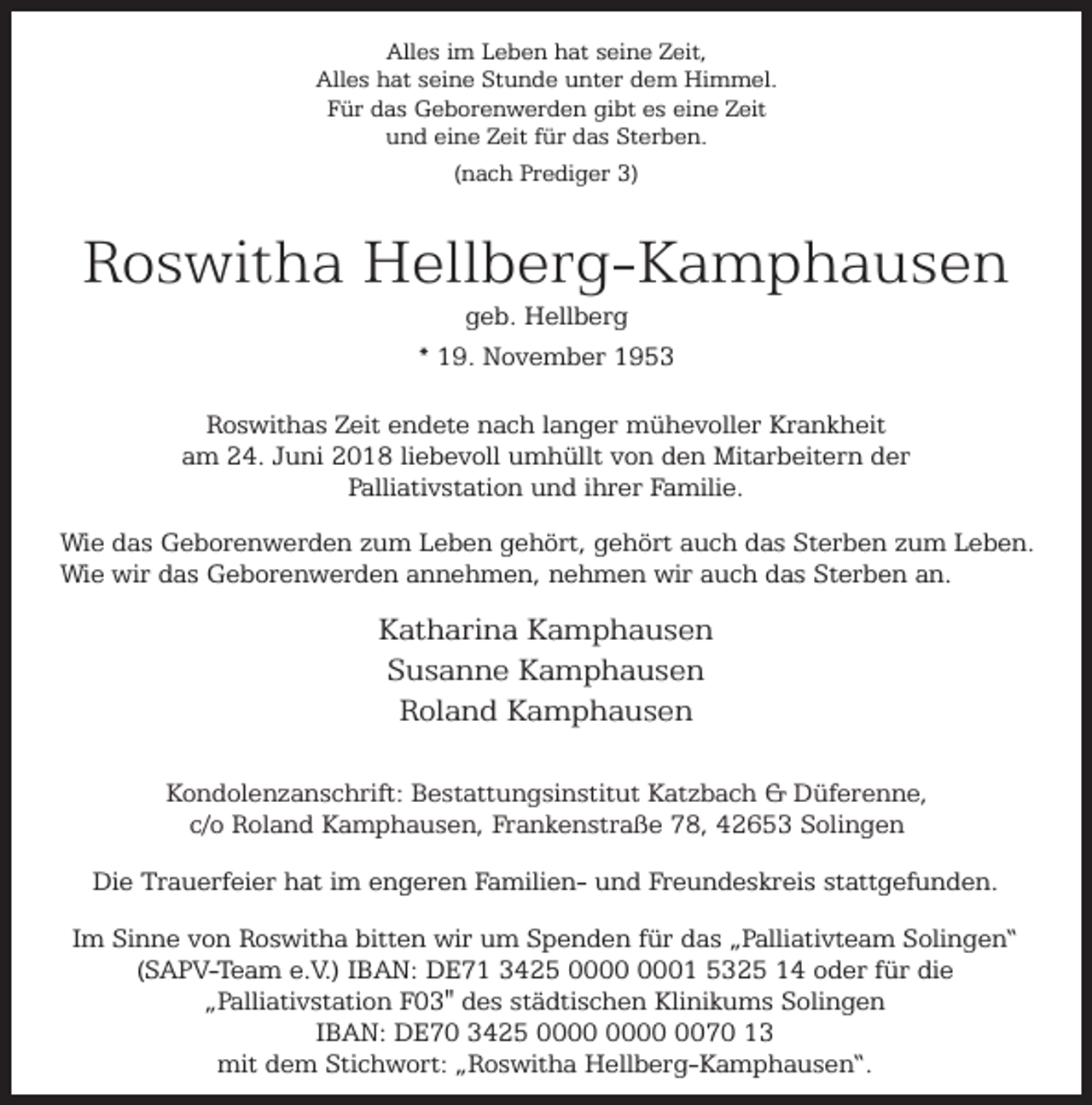 <p>Alles im Leben hat seine Zeit,<br />Alles hat seine Stunde unter dem Himmel.<br />Für das Geborenwerden gibt es eine Zeit<br />und eine Zeit für das Sterben.<br />(nach Prediger 3)</p><p>Roswitha Hellberg-Kamphausen<br />geb. Hellberg<br />* 19. November 1953</p><p>Roswithas Zeit endete nach langer mühevoller Krankheit<br />am 24. Juni 2018 liebevoll umhüllt von den Mitarbeitern der<br />Palliativstation und ihrer Familie.<br />Wie das Geborenwerden zum Leben gehört, gehört auch das Sterben zum Leben.<br />Wie wir das Geborenwerden annehmen, nehmen wir auch das Sterben an.</p><p>Katharina Kamphausen<br />Susanne Kamphausen<br />Roland Kamphausen<br />Kondolenzanschrift: Bestattungsinstitut Katzbach &amp; Düferenne,<br />c/o Roland Kamphausen, Frankenstraße 78, 42653 Solingen<br />Die Trauerfeier hat im engeren Familien- und Freundeskreis stattgefunden.<br />Im Sinne von Roswitha bitten wir um Spenden für das „Palliativteam Solingen“<br />(SAPV-Team e.V.) IBAN: DE71 3425 01 5325 14 oder für die<br />„Palliativstation F03" des städtischen Klinikums Solingen<br />IBAN: DE70 3425 0070 13<br />mit dem Stichwort: „Roswitha Hellberg-Kamphausen“.</p>