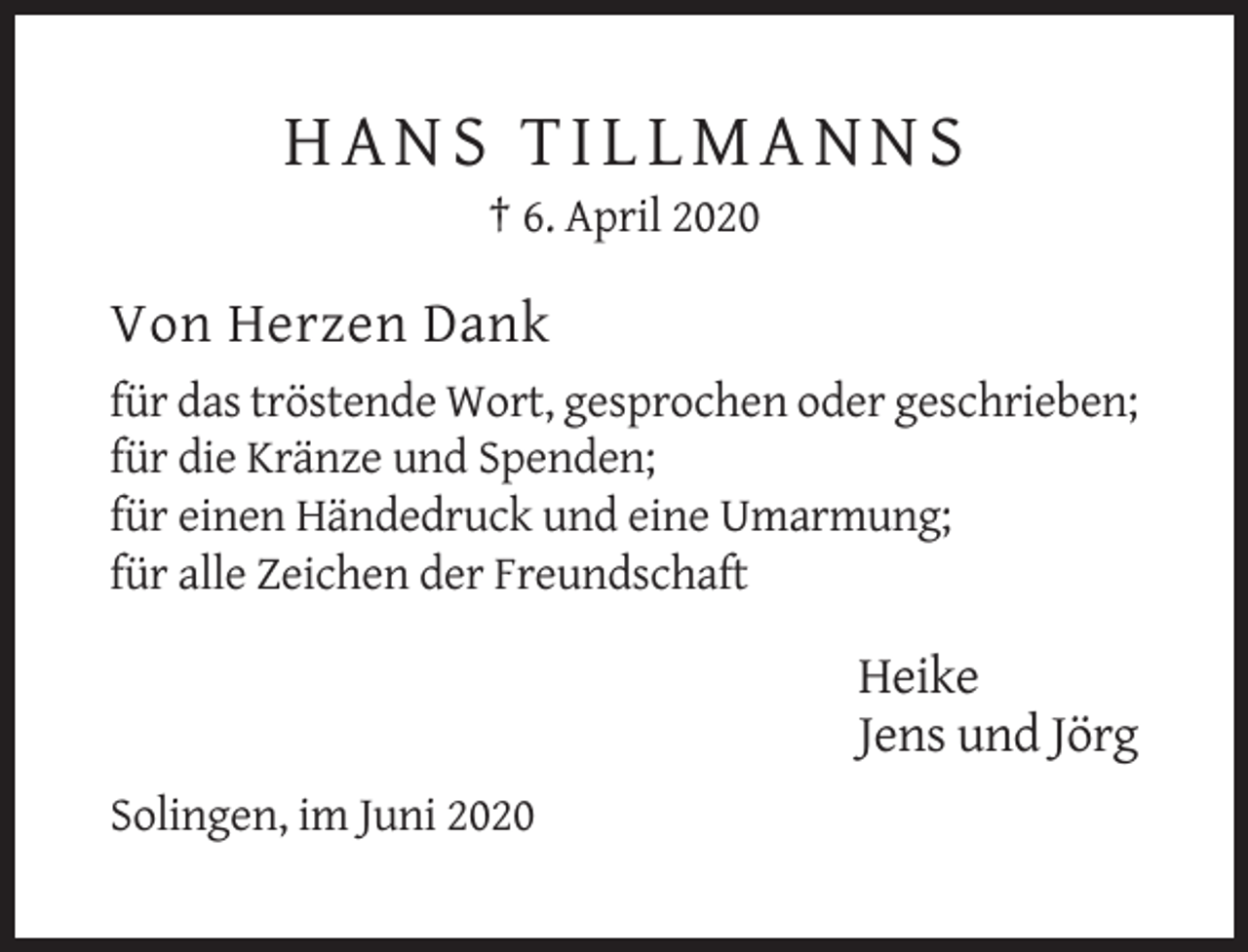 <p>HANS TILLMANNS<br />† 6. April 2020</p><p>Von Herzen Dank<br />für das tröstende Wort, gesprochen oder geschrieben;<br />für die Kränze und Spenden;<br />für einen Händedruck und eine Umarmung;<br />für alle Zeichen der Freundschaft</p><p>Heike<br />Jens und Jörg<br />Solingen, im Juni 2020</p>