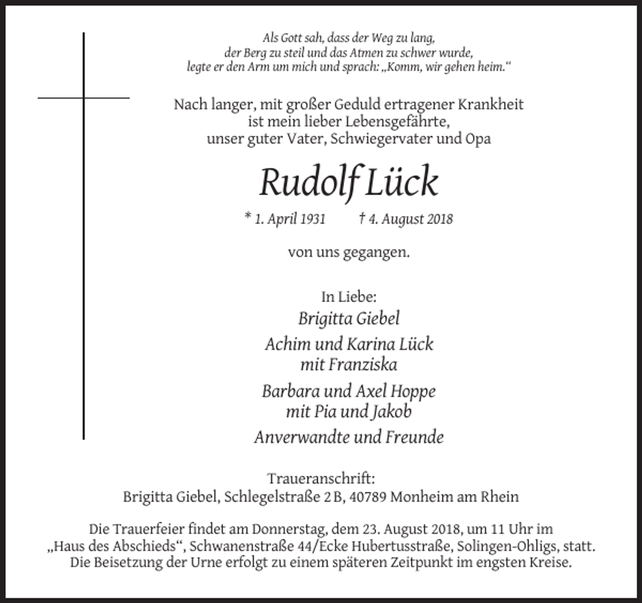 <p>Als Gott sah, dass der Weg zu lang,<br />der Berg zu steil und das Atmen zu schwer wurde,<br />legte er den Arm um mich und sprach: „Komm, wir gehen heim.“</p><p>Nach langer, mit großer Geduld ertragener Krankheit<br />ist mein lieber Lebensgefährte,<br />unser guter Vater, Schwiegervater und Opa</p><p>Rudolf Lück<br />* 1. April 1931</p><p>† 4. August 2018</p><p>von uns gegangen.<br />In Liebe:</p><p>Brigitta Giebel<br />Achim und Karina Lück<br />mit Franziska<br />Barbara und Axel Hoppe<br />mit Pia und Jakob<br />Anverwandte und Freunde<br />Traueranschrift:<br />Brigitta Giebel, Schlegelstraße 2 B, 40789 Monheim am Rhein<br />Die Trauerfeier findet am Donnerstag, dem 23. August 2018, um 11 Uhr im<br />„Haus des Abschieds“, Schwanenstraße 44/Ecke Hubertusstraße, Solingen-Ohligs, statt.<br />Die Beisetzung der Urne erfolgt zu einem späteren Zeitpunkt im engsten Kreise.</p>