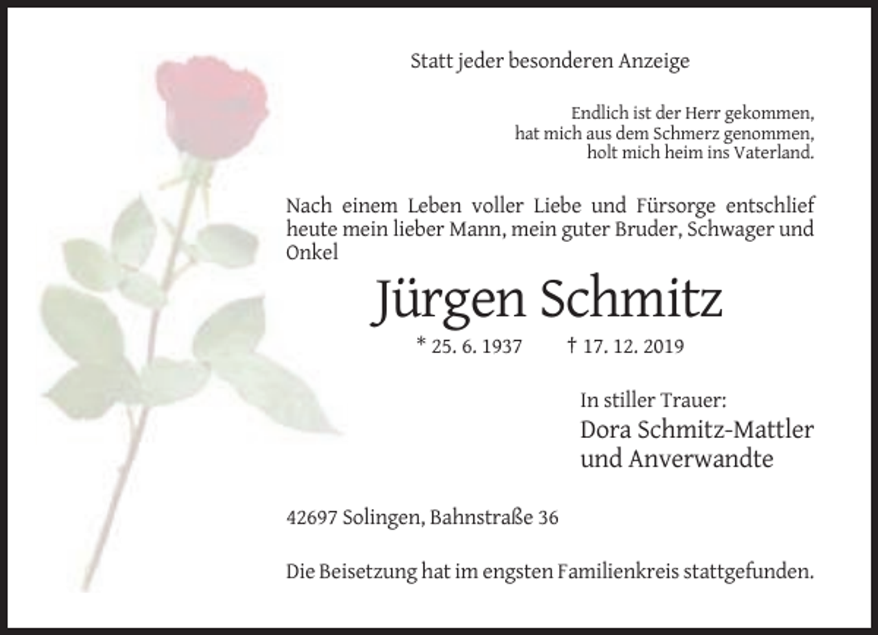 <p>Statt jeder besonderen Anzeige<br />Endlich ist der Herr gekommen,<br />hat mich aus dem Schmerz genommen,<br />holt mich heim ins Vaterland.</p><p>Nach einem Leben voller Liebe und Fürsorge entschlief<br />heute mein lieber Mann, mein guter Bruder, Schwager und<br />Onkel</p><p>Jürgen Schmitz<br />* 25. 6. 1937</p><p>† 17. 12. 2019<br />In stiller Trauer:</p><p>Dora Schmitz-Mattler<br />und Anverwandte<br />42697 Solingen, Bahnstraße 36<br />Die Beisetzung hat im engsten Familienkreis stattgefunden.</p>