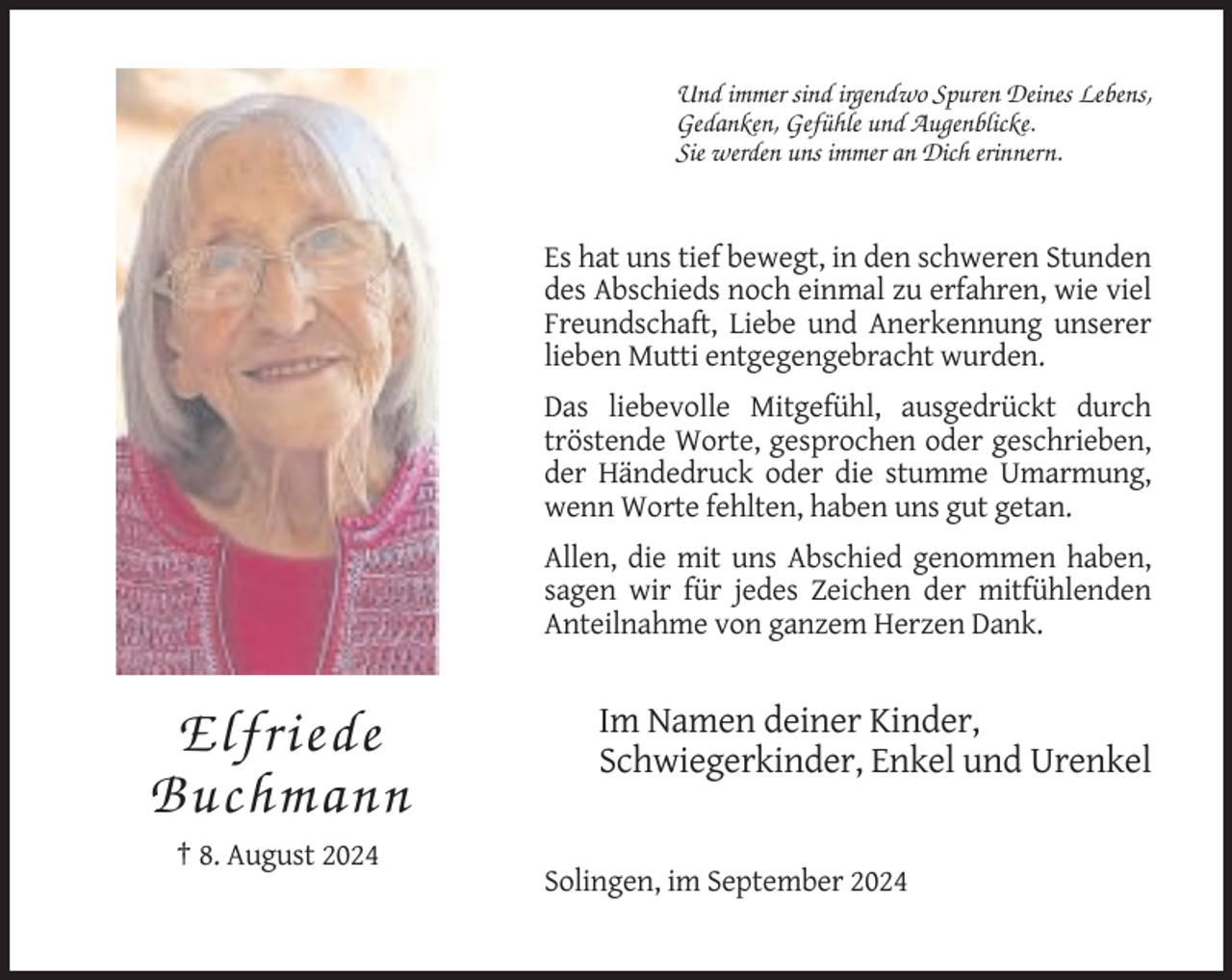 <p>Und immer sind irgendwo Spuren Deines Lebens,<br />Gedanken, Gefühle und Augenblicke.<br />Sie werden uns immer an Dich erinnern.</p><p>Es hat uns tief bewegt, in den schweren Stunden<br />des Abschieds noch einmal zu erfahren, wie viel<br />Freundschaft, Liebe und Anerkennung unserer<br />lieben Mutti entgegengebracht wurden.<br />Das liebevolle Mitgefühl, ausgedrückt durch<br />tröstende Worte, gesprochen oder geschrieben,<br />der Händedruck oder die stumme Umarmung,<br />wenn Worte fehlten, haben uns gut getan.<br />Allen, die mit uns Abschied genommen haben,<br />sagen wir für jedes Zeichen der mitfühlenden<br />Anteilnahme von ganzem Herzen Dank.</p><p>Elfriede<br />Buchmann</p><p>Im Namen deiner Kinder,<br />Schwiegerkinder, Enkel und Urenkel</p><p>† 8. August 2024<br />Solingen, im September 2024</p>