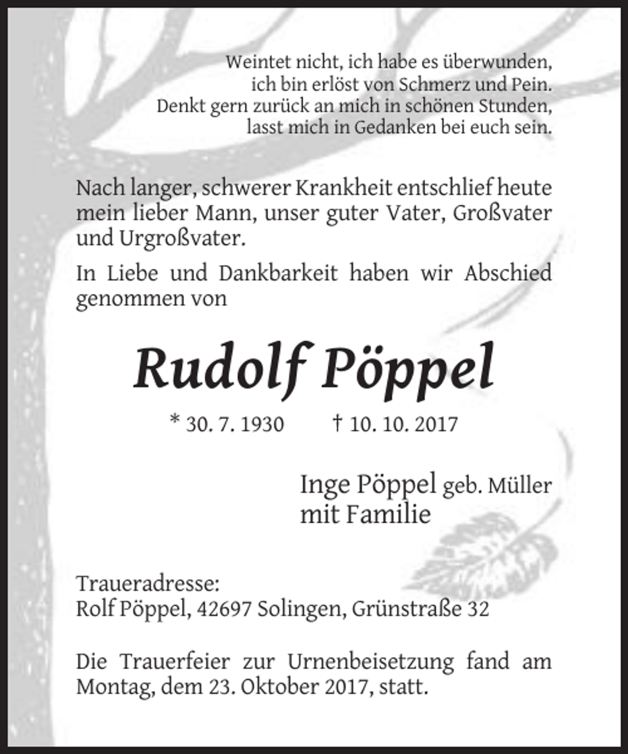 <p>Weintet nicht, ich habe es überwunden,<br />ich bin erlöst von Schmerz und Pein.<br />Denkt gern zurück an mich in schönen Stunden,<br />lasst mich in Gedanken bei euch sein.</p><p>Nach langer, schwerer Krankheit entschlief heute<br />mein lieber Mann, unser guter Vater, Großvater<br />und Urgroßvater.<br />In Liebe und Dankbarkeit haben wir Abschied<br />genommen von</p><p>Rudolf Pöppel<br />* 30. 7. 1930</p><p>† 10. 10. 2017</p><p>Inge Pöppel geb. Müller<br />mit Familie<br />Traueradresse:<br />Rolf Pöppel, 42697 Solingen, Grünstraße 32<br />Die Trauerfeier zur Urnenbeisetzung fand am<br />Montag, dem 23. Oktober 2017, statt.</p>