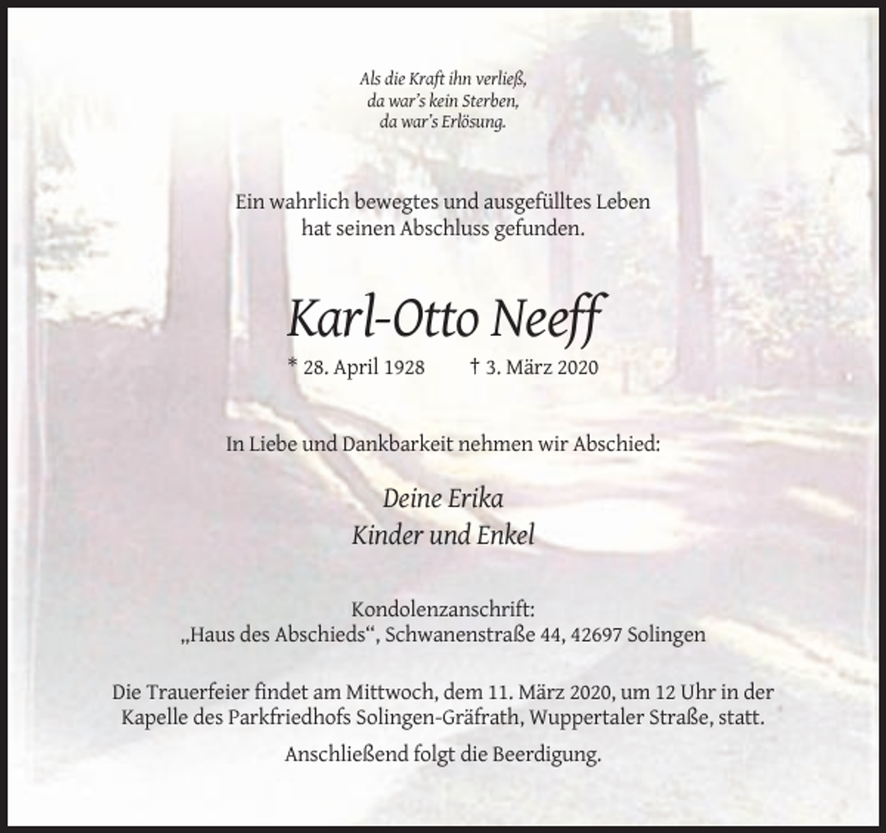 <p>Als die Kraft ihn verließ,<br />da war’s kein Sterben,<br />da war’s Erlösung.</p><p>Ein wahrlich bewegtes und ausgefülltes Leben<br />hat seinen Abschluss gefunden.</p><p>Karl-Otto Neeff<br />* 28. April 1928</p><p>† 3. März 2020</p><p>In Liebe und Dankbarkeit nehmen wir Abschied:</p><p>Deine Erika<br />Kinder und Enkel<br />Kondolenzanschrift:<br />„Haus des Abschieds“, Schwanenstraße 44, 42697 Solingen<br />Die Trauerfeier findet am Mittwoch, dem 11. März 2020, um 12 Uhr in der<br />Kapelle des Parkfriedhofs Solingen-Gräfrath, Wuppertaler Straße, statt.<br />Anschließend folgt die Beerdigung.</p>