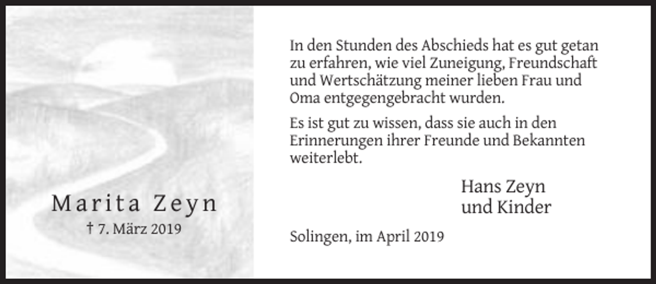 <p>In den Stunden des Abschieds hat es gut getan<br />zu erfahren, wie viel Zuneigung, Freundschaft<br />und Wertschätzung meiner lieben Frau und<br />Oma entgegengebracht wurden.<br />Es ist gut zu wissen, dass sie auch in den<br />Erinnerungen ihrer Freunde und Bekannten<br />weiterlebt.</p><p>Hans Zeyn<br />und Kinder</p><p>Marita Zeyn<br />† 7. März 2019<br />Solingen, im April 2019</p>