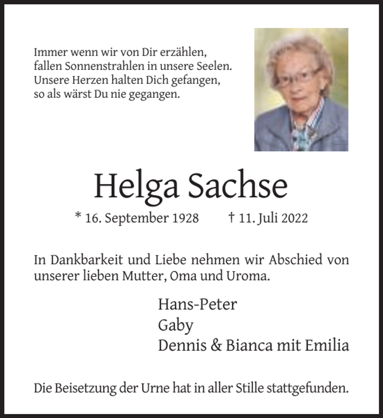 <p>Immer wenn wir von Dir erzählen,<br />fallen Sonnenstrahlen in unsere Seelen.<br />Unsere Herzen halten Dich gefangen,<br />so als wärst Du nie gegangen.</p><p>Helga Sachse<br />* 16. September 1928</p><p>† 11. Juli 2022</p><p>In Dankbarkeit und Liebe nehmen wir Abschied von<br />unserer lieben Mutter, Oma und Uroma.</p><p>Hans-Peter<br />Gaby<br />Dennis &amp; Bianca mit Emilia<br />Die Beisetzung der Urne hat in aller Stille stattgefunden.</p>
