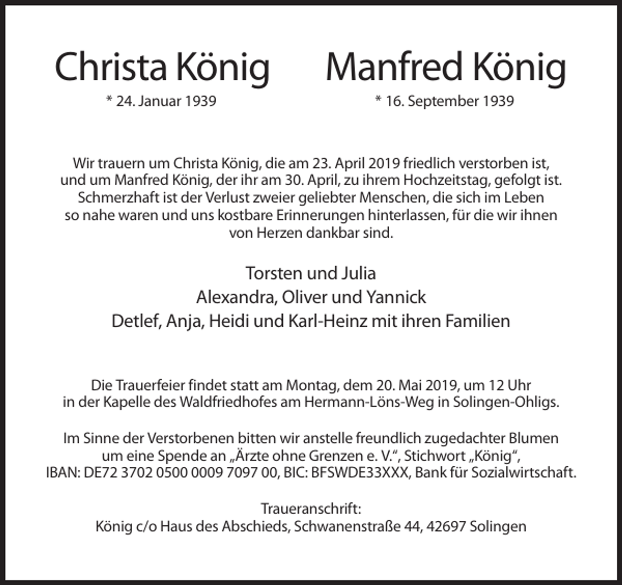 <p>Christa König</p><p>Manfred König</p><p>* 24. Januar 1939</p><p>* 16. September 1939</p><p>Wir trauern um Christa König, die am 23. April 2019 friedlich verstorben ist,<br />und um Manfred König, der ihr am 30. April, zu ihrem Hochzeitstag, gefolgt ist.<br />Schmerzhaft ist der Verlust zweier geliebter Menschen, die sich im Leben<br />so nahe waren und uns kostbare Erinnerungen hinterlassen, für die wir ihnen<br />von Herzen dankbar sind.</p><p>Torsten und Julia<br />Alexandra, Oliver und Yannick<br />Detlef, Anja, Heidi und Karl-Heinz mit ihren Familien<br />Die Trauerfeier findet statt am Montag, dem 20. Mai 2019, um 12 Uhr<br />in der Kapelle des Waldfriedhofes am Hermann-Löns-Weg in Solingen-Ohligs.<br />Im Sinne der Verstorbenen bitten wir anstelle freundlich zugedachter Blumen<br />um eine Spende an „Ärzte ohne Grenzen e. V.“, Stichwort „König“,<br />IBAN: DE72 3702 0509 7097 00, BIC: BFSWDE33XXX, Bank für Sozialwirtschaft.<br />Traueranschrift:<br />König c/o Haus des Abschieds, Schwanenstraße 44, 42697 Solingen</p>