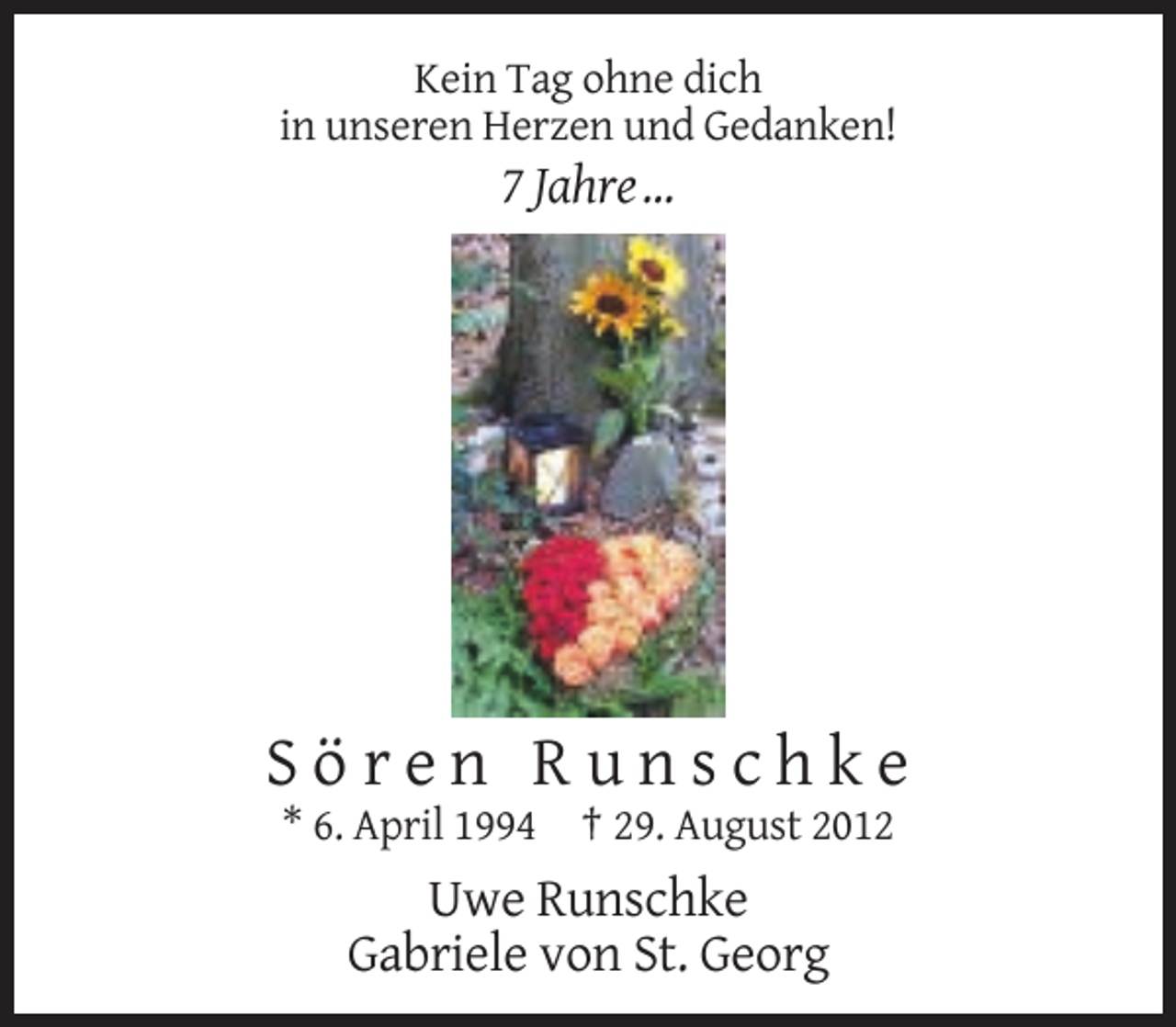 <p>Kein Tag ohne dich<br />in unseren Herzen und Gedanken!</p><p>7 Jahre …</p><p>Sören Runschke<br />* 6. April 1994 † 29. August 2012</p><p>Uwe Runschke<br />Gabriele von St. Georg</p>