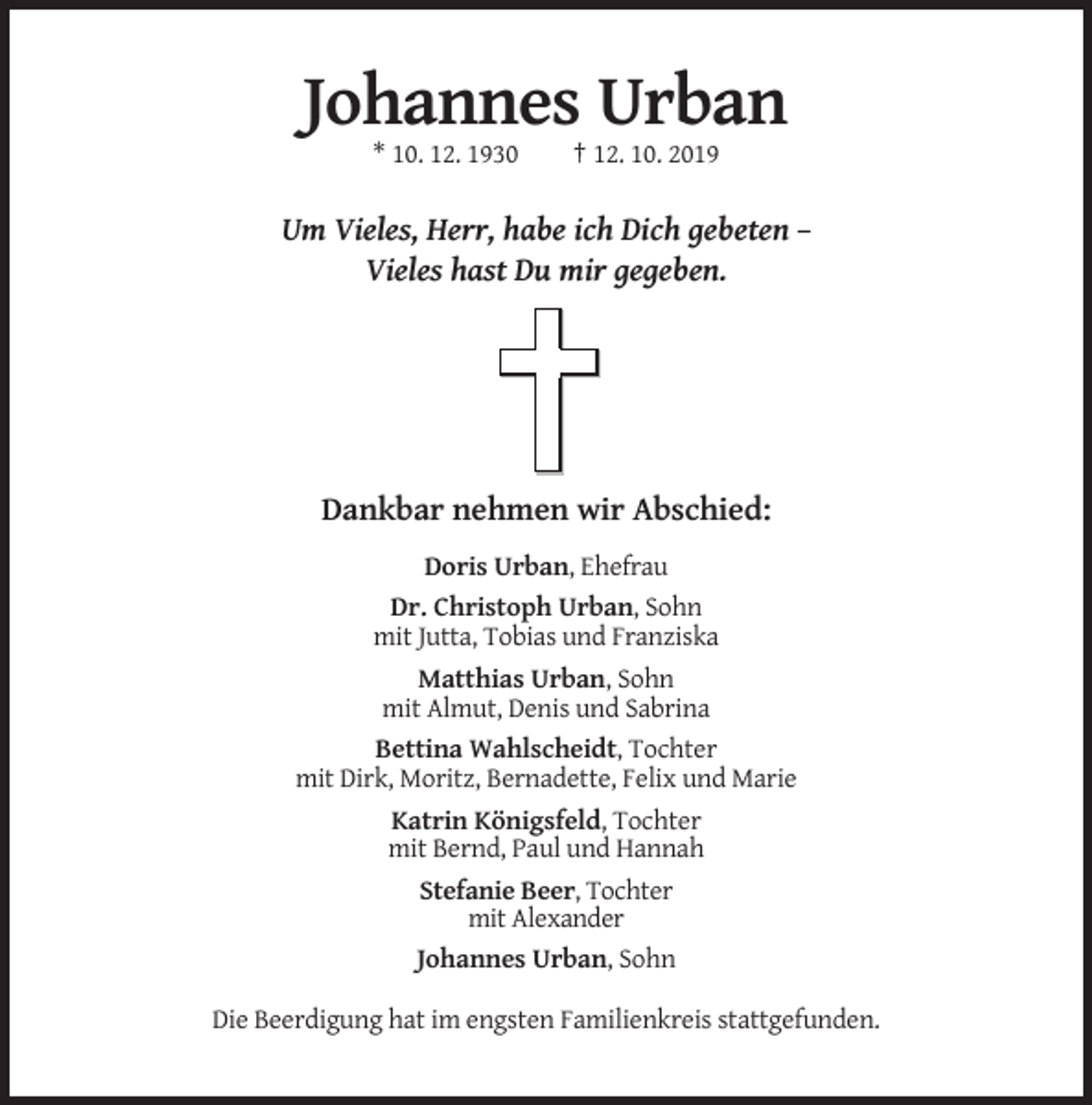 <p>Johannes Urban<br />* 10. 12. 1930</p><p>† 12. 10. 2019</p><p>Um Vieles, Herr, habe ich Dich gebeten –<br />Vieles hast Du mir gegeben.</p><p>Dankbar nehmen wir Abschied:<br />Doris Urban, Ehefrau<br />Dr. Christoph Urban, Sohn<br />mit Jutta, Tobias und Franziska<br />Matthias Urban, Sohn<br />mit Almut, Denis und Sabrina<br />Bettina Wahlscheidt, Tochter<br />mit Dirk, Moritz, Bernadette, Felix und Marie<br />Katrin Königsfeld, Tochter<br />mit Bernd, Paul und Hannah<br />Stefanie Beer, Tochter<br />mit Alexander<br />Johannes Urban, Sohn<br />Die Beerdigung hat im engsten Familienkreis stattgefunden.</p>