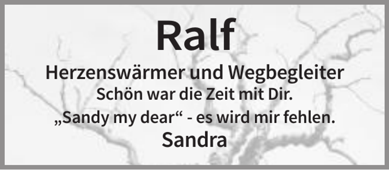 <p>Ralf<br />Herzenswärmer und Wegbegleiter<br />Schön war die Zeit mit Dir.<br />„Sandy my dear“ - es wird mir fehlen.</p><p>Sandra</p>