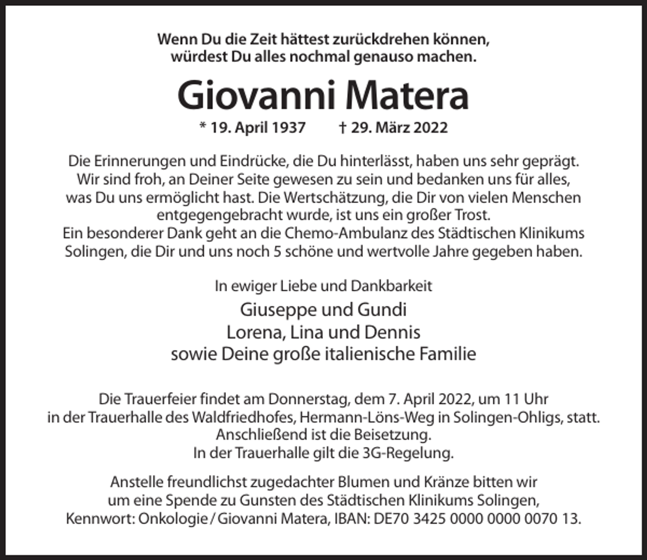 <p>Wenn Du die Zeit hättest zurückdrehen können,<br />würdest Du alles nochmal genauso machen.</p><p>Giovanni Matera<br />* 19. April 1937</p><p>† 29. März 2022</p><p>Die Erinnerungen und Eindrücke, die Du hinterlässt, haben uns sehr geprägt.<br />Wir sind froh, an Deiner Seite gewesen zu sein und bedanken uns für alles,<br />was Du uns ermöglicht hast. Die Wertschätzung, die Dir von vielen Menschen<br />entgegengebracht wurde, ist uns ein großer Trost.<br />Ein besonderer Dank geht an die Chemo-Ambulanz des Städtischen Klinikums<br />Solingen, die Dir und uns noch 5 schöne und wertvolle Jahre gegeben haben.<br />In ewiger Liebe und Dankbarkeit</p><p>Giuseppe und Gundi<br />Lorena, Lina und Dennis<br />sowie Deine große italienische Familie<br />Die Trauerfeier findet am Donnerstag, dem 7. April 2022, um 11 Uhr<br />in der Trauerhalle des Waldfriedhofes, Hermann-Löns-Weg in Solingen-Ohligs, statt.<br />Anschließend ist die Beisetzung.<br />In der Trauerhalle gilt die 3G-Regelung.<br />Anstelle freundlichst zugedachter Blumen und Kränze bitten wir<br />um eine Spende zu Gunsten des Städtischen Klinikums Solingen,<br />Kennwort: Onkologie / Giovanni Matera, IBAN: DE70 3425 0070 13.</p>
