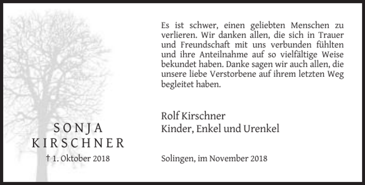 <p>Es ist schwer, einen geliebten Menschen zu<br />verlieren. Wir danken allen, die sich in Trauer<br />und Freundschaft mit uns verbunden fühlten<br />und ihre Anteilnahme auf so vielfältige Weise<br />bekundet haben. Danke sagen wir auch allen, die<br />unsere liebe Verstorbene auf ihrem letzten Weg<br />begleitet haben.</p><p>SONJA<br />KIRSCHNER<br />† 1. Oktober 2018</p><p>Rolf Kirschner<br />Kinder, Enkel und Urenkel<br />Solingen, im November 2018</p>