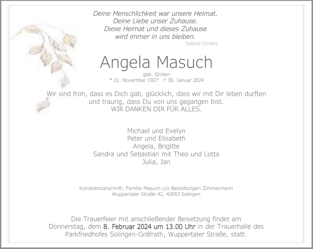 <p>Deine Menschlichkeit war unsere Heimat.<br />Deine Liebe unser Zuhause.<br />Diese Heimat und dieses Zuhause<br />wird immer in uns bleiben.</p><p>Sabine Coners</p><p>Angela Masuch<br />geb. Groten<br />* 21. November 1927 † 30. Januar 2024</p><p>Wir sind froh, dass es Dich gab, glücklich, dass wir mit Dir leben durften<br />und traurig, dass Du von uns gegangen bist.<br />WIR DANKEN DIR FÜR ALLES.<br />Michael und Evelyn<br />Peter und Elisabeth<br />Angela, Brigitte<br />Sandra und Sebastian mit Theo und Lotta<br />Julia, Jan</p><p>Kondolenzanschrift: Familie Masuch c/o Bestattungen Zimmermann<br />Wuppertaler Straße 42, 42653 Solingen</p><p>Die Trauerfeier mit anschließender Beisetzung findet am<br />Donnerstag, dem 8. Februar 2024 um 13.00 Uhr in der Trauerhalle des<br />Parkfriedhofes Solingen-Gräfrath, Wuppertaler Straße, statt.</p>