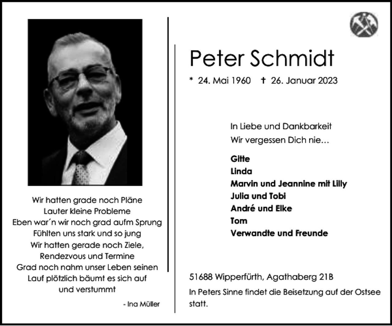 <p>Peter Schmidt<br />* 24. Mai 1960</p><p> 26. Januar 2023</p><p>In Liebe und Dankbarkeit<br />Wir vergessen Dich nie…</p><p>Wir hatten grade noch Pläne<br />Lauter kleine Probleme<br />Eben war´n wir noch grad aufm Sprung<br />Fühlten uns stark und so jung<br />Wir hatten gerade noch Ziele,<br />Rendezvous und Termine<br />Grad noch nahm unser Leben seinen<br />Lauf plötzlich bäumt es sich auf<br />und verstummt<br />- Ina Müller</p><p>Gitte<br />Linda<br />Marvin und Jeannine mit Lilly<br />Julia und Tobi<br />André und Elke<br />Tom<br />Verwandte und Freunde</p><p>51688 Wipperfürth, Agathaberg 21B<br />In Peters Sinne findet die Beisetzung auf der Ostsee<br />statt.</p>