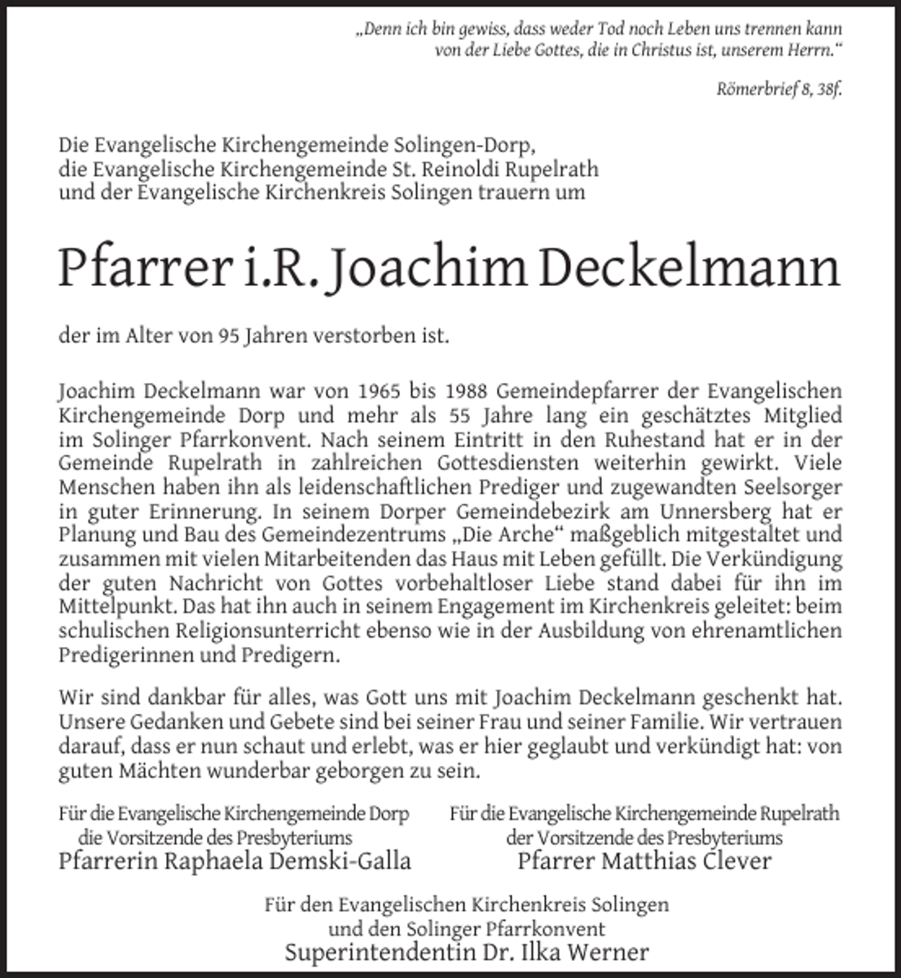 <p>„Denn ich bin gewiss, dass weder Tod noch Leben uns trennen kann<br />von der Liebe Gottes, die in Christus ist, unserem Herrn.“<br />Römerbrief 8, 38f.</p><p>Die Evangelische Kirchengemeinde Solingen-Dorp,<br />die Evangelische Kirchengemeinde St. Reinoldi Rupelrath<br />und der Evangelische Kirchenkreis Solingen trauern um</p><p>Pfarrer i.R. Joachim Deckelmann<br />der im Alter von 95 Jahren verstorben ist.<br />Joachim Deckelmann war von 1965 bis 1988 Gemeindepfarrer der Evangelischen<br />Kirchengemeinde Dorp und mehr als 55 Jahre lang ein geschätztes Mitglied<br />im Solinger Pfarrkonvent. Nach seinem Eintritt in den Ruhestand hat er in der<br />Gemeinde Rupelrath in zahlreichen Gottesdiensten weiterhin gewirkt. Viele<br />Menschen haben ihn als leidenschaftlichen Prediger und zugewandten Seelsorger<br />in guter Erinnerung. In seinem Dorper Gemeindebezirk am Unnersberg hat er<br />Planung und Bau des Gemeindezentrums „Die Arche“ maßgeblich mitgestaltet und<br />zusammen mit vielen Mitarbeitenden das Haus mit Leben gefüllt. Die Verkündigung<br />der guten Nachricht von Gottes vorbehaltloser Liebe stand dabei für ihn im<br />Mittelpunkt. Das hat ihn auch in seinem Engagement im Kirchenkreis geleitet: beim<br />schulischen Religionsunterricht ebenso wie in der Ausbildung von ehrenamtlichen<br />Predigerinnen und Predigern.<br />Wir sind dankbar für alles, was Gott uns mit Joachim Deckelmann geschenkt hat.<br />Unsere Gedanken und Gebete sind bei seiner Frau und seiner Familie. Wir vertrauen<br />darauf, dass er nun schaut und erlebt, was er hier geglaubt und verkündigt hat: von<br />guten Mächten wunderbar geborgen zu sein.<br />Für die Evangelische Kirchengemeinde Dorp<br />die Vorsitzende des Presbyteriums</p><p>Pfarrerin Raphaela Demski-Galla</p><p>Für die Evangelische Kirchengemeinde Rupelrath<br />der Vorsitzende des Presbyteriums</p><p>Pfarrer Matthias Clever</p><p>Für den Evangelischen Kirchenkreis Solingen<br />und den Solinger Pfarrkonvent</p><p>Superintendentin Dr. Ilka Werner</p>