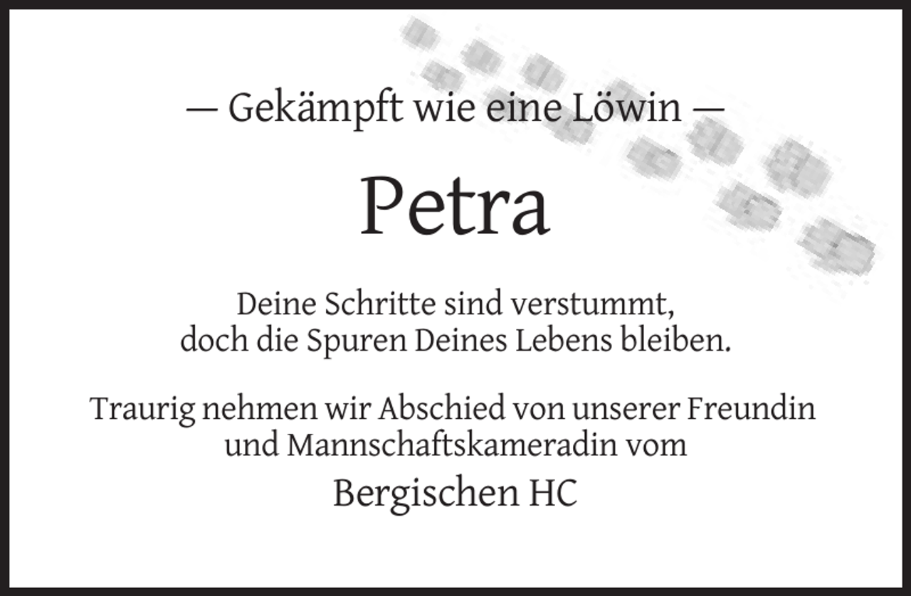 <p>— Gekämpft wie eine Löwin —</p><p>Petra<br />Deine Schritte sind verstummt,<br />doch die Spuren Deines Lebens bleiben.<br />Traurig nehmen wir Abschied von unserer Freundin<br />und Mannschaftskameradin vom</p><p>Bergischen HC</p>