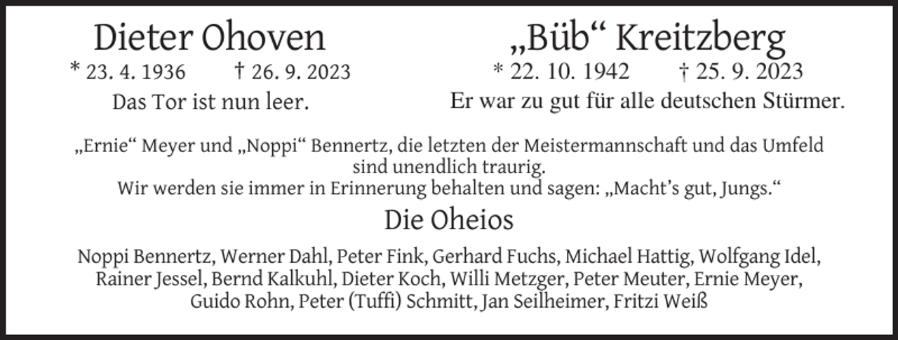 <p>Dieter Ohoven</p><p>„Büb“ Kreitzberg</p><p>* 23. 4. 1936<br />† 26. 9. 2023<br />Das Tor ist nun leer.</p><p>* 22. 10. 1942<br />† 25. 9. 2023<br />Er war zu gut für alle deutschen Stürmer.</p><p>„Ernie“ Meyer und „Noppi“ Bennertz, die letzten der Meistermannschaft und das Umfeld<br />sind unendlich traurig.<br />Wir werden sie immer in Erinnerung behalten und sagen: „Macht’s gut, Jungs.“</p><p>Die Oheios<br />Noppi Bennertz, Werner Dahl, Peter Fink, Gerhard Fuchs, Michael Hattig, Wolfgang Idel,<br />Rainer Jessel, Bernd Kalkuhl, Dieter Koch, Willi Metzger, Peter Meuter, Ernie Meyer,<br />Guido Rohn, Peter (Tuffi) Schmitt, Jan Seilheimer, Fritzi Weiß</p>