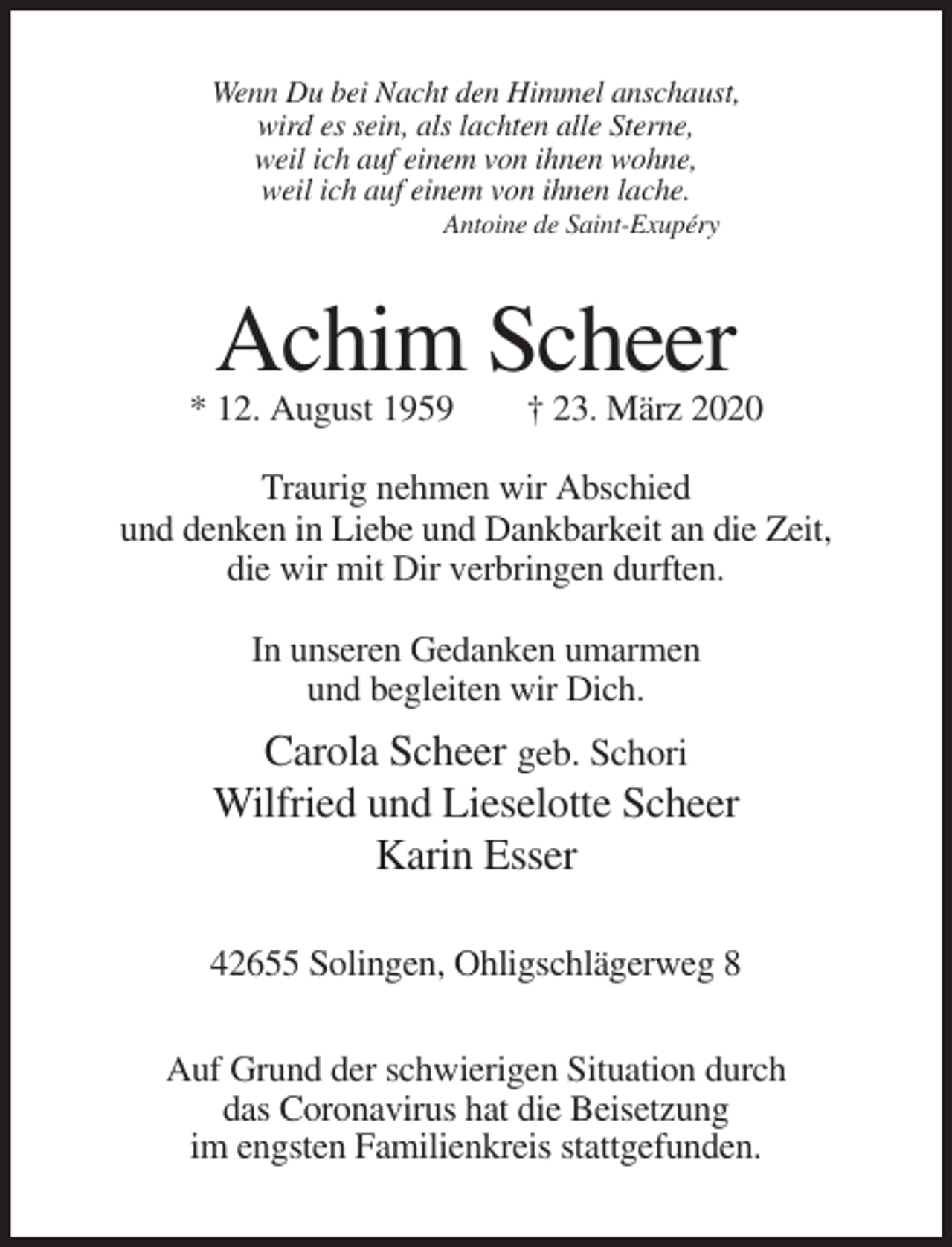 <p>Wenn Du bei Nacht den Himmel anschaust,<br />wird es sein, als lachten alle Sterne,<br />weil ich auf einem von ihnen wohne,<br />weil ich auf einem von ihnen lache.<br />Antoine de Saint-Exupéry</p><p>Achim Scheer<br />* 12. August 1959</p><p>† 23. März 2020</p><p>Traurig nehmen wir Abschied<br />und denken in Liebe und Dankbarkeit an die Zeit,<br />die wir mit Dir verbringen durften.<br />In unseren Gedanken umarmen<br />und begleiten wir Dich.</p><p>Carola Scheer geb. Schori<br />Wilfried und Lieselotte Scheer<br />Karin Esser<br />42655 Solingen, Ohligschlägerweg 8<br />Auf Grund der schwierigen Situation durch<br />das Coronavirus hat die Beisetzung<br />im engsten Familienkreis stattgefunden.</p>