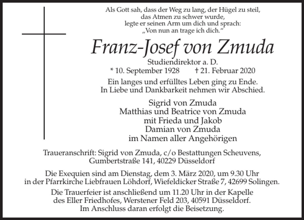 <p>Als Gott sah, dass der Weg zu lang, der Hügel zu steil,<br />das Atmen zu schwer wurde,<br />legte er seinen Arm um dich und sprach:<br />„Von nun an trage ich dich.“</p><p>Franz-Josef von Zmuda<br />Studiendirektor a. D.<br />* 10. September 1928<br />† 21. Februar 2020<br />Ein langes und erfülltes Leben ging zu Ende.<br />In Liebe und Dankbarkeit nehmen wir Abschied.</p><p>Sigrid von Zmuda<br />Matthias und Beatrice von Zmuda<br />mit Frieda und Jakob<br />Damian von Zmuda<br />im Namen aller Angehörigen<br />Traueranschrift: Sigrid von Zmuda, c/o Bestattungen Scheuvens,<br />Gumbertstraße 141, 40229 Düsseldorf<br />Die Exequien sind am Dienstag, dem 3. März 2020, um 9.30 Uhr<br />in der Pfarrkirche Liebfrauen Löhdorf, Wiefeldicker Straße 7, 42699 Solingen.<br />Die Trauerfeier ist anschließend um 11.20 Uhr in der Kapelle<br />des Eller Friedhofes, Werstener Feld 203, 40591 Düsseldorf.<br />Im Anschluss daran erfolgt die Beisetzung.</p>
