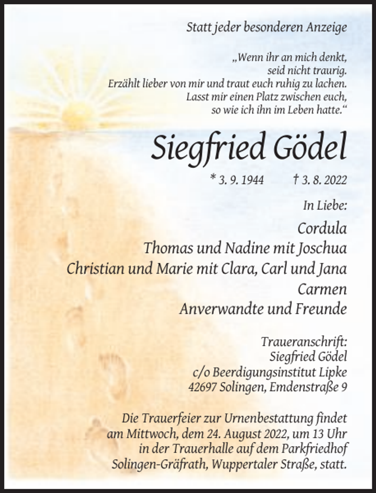 <p>Statt jeder besonderen Anzeige<br />„Wenn ihr an mich denkt,<br />seid nicht traurig.<br />Erzählt lieber von mir und traut euch ruhig zu lachen.<br />Lasst mir einen Platz zwischen euch,<br />so wie ich ihn im Leben hatte.“</p><p>Siegfried Gödel<br />* 3. 9. 1944</p><p>† 3. 8. 2022<br />In Liebe:</p><p>Cordula<br />Thomas und Nadine mit Joschua<br />Christian und Marie mit Clara, Carl und Jana<br />Carmen<br />Anverwandte und Freunde<br />Traueranschrift:<br />Siegfried Gödel<br />c/o Beerdigungsinstitut Lipke<br />42697 Solingen, Emdenstraße 9<br />Die Trauerfeier zur Urnenbestattung findet<br />am Mittwoch, dem 24. August 2022, um 13 Uhr<br />in der Trauerhalle auf dem Parkfriedhof<br />Solingen-Gräfrath, Wuppertaler Straße, statt.</p>
